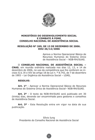 MINISTÉRIO DO DESENVOLVIMENTO SOCIAL
                                      E COMBATE À FOME
                           CONSELHO NACIONAL DE ASSISTÊNCIA SOCIAL

                        RESOLUÇÃO Nº 269, DE 13 DE DEZEMBRO DE 2006.
                                      DOU 26/12/2006

                                               Aprova a Norma Operacional Básica de
                                               Recursos Humanos do Sistema Único
                                               de Assistência Social – NOB-RH/SUAS.

                     O CONSELHO NACIONAL DE ASSISTÊNCIA SOCIAL –
               CNAS, em reunião ordinária realizada nos dias 12, 13, e 14 de
               dezembro de 2006, no uso da competência que lhe conferem os in-
               cisos II,V, IX e XIV do artigo 18 da Lei n. º 8.742, de 7 de dezembro
               de 1993 – Lei Orgânica da Assistência Social – LOAS,

                         RESOLVE:

                   Art. 1º - Aprovar a Norma Operacional Básica de Recursos
               Humanos do Sistema Único de Assistência Social– NOB-RH/SUAS.

                     Art. 2º - O texto da NOB-RH/SUAS será publicado em 30
               (trinta) dias, devendo ser encaminhado para gestores e conselhos
               de Assistência Social.

                    Art. 3º - Esta Resolução entra em vigor na data de sua
               publicação.



                                                Sílvio Iung
                           Presidente do Conselho Nacional de Assistência Social




                                                     5




Livro_NOB-RH-16-4-2007.indd 5                                                      17/7/2009 10:38:53
 