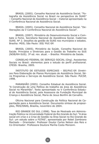 BRASIL (2005). Conselho Nacional de Assistência Social. “Fo-
          tografia da Assistência Social no Brasil na perspectiva do SUAS”
          – Conselho Nacional de Assistência Social – material apresentado na
          V Conferência Nacional de Assistência Social.

                BRASIL (2005). Conselho Nacional de Assistência Social. “De-
          liberações da V Conferência Nacional de Assistência Social”.

                BRASIL (2007). Ministério do Desenvolvimento Social e Com-
          bate à Fome. Secretaria Nacional de Assistência Social. Cadernos
          SUAS. Nº 2. Desafios da gestão do SUAS nos municípios e estados.
          Brasília: MDS; São Paulo: IEE/ PUC-SP.

              BRASIL (2005). Ministério da Saúde. Conselho Nacional de
          Saúde. Princípios e Diretrizes para a Gestão do Trabalho no SUS
          (NOB/RH-SUS). 3ª ed. rev. atual. – Brasília: Ministério da Saúde.

                CONSELHO FEDERAL DE SERVIÇO SOCIAL (Org). Assistentes
          Sociais no Brasil: elementos para o estudo do perfil profissional.
          CFESS: Brasília, 2005.

                INSTITUTO DE ESTUDOS ESPECIAIS - IEE/PUC-SP. Diretri-
          zes Para Elaboração de Planos Municipais de Assistência Social, Sé-
          rie Programas e Serviços de Assistência Social. São Paulo: PUCSP,
          1998.

                MARANHÃO (2005). Conselho Estadual de Assistência Social.
          “A Construção de uma Política do trabalho da área de Assistência
          Social no Maranhão”. Texto apresentado na V Conferência Estadu-
          al de Assistência Social, pela Assessora da Fundação Municipal da
          Criança e Assistência Social, Maria de Jesus Bonfim de Carvalho.

                Oficina Nacional para Construção da Política Nacional de Ca-
          pacitação para a Assistência Social. Documento síntese de proposi-
          ções, MDS/SNAS, Brasília, novembro de 2004.

                RIO GRANDE DO SUL (1998). Tese de Mestrado em Adminis-
          tração Pública na Universidade Federal do Rio Grande do Sul: “A área
          social em crise e a Crise de Gestão na Área Social no Rio Grande do
          Sul: um estudo sobre a FGTAS”, apresentada por Rebel Zambrano
          Machado – Orientador: Professor Doutor Carlos Nelson dos Reis e
          Co-Orientador: Professora Doutora Marília Costa Morosini.




                                           68




Livro_NOB-RH-16-4-2007.indd 68                                               17/7/2009 10:38:56
 