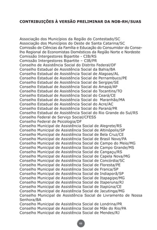 CONTRIBUIÇÕES À VERSÃO PRELIMINAR DA NOB-RH/SUAS



               Associação dos Municípios da Região do Contestado/SC
               Associação dos Municípios do Oeste de Santa Catarina/SC
               Comissão de Ciências da Família e Educação do Consumidor do Conse-
               lho Regional de Economistas Domésticos da Região Norte e Nordeste
               Comissão Intergestores Bipartite - CIB/RS
               Comissão Intergestores Bipartite – CIB/PR
               Conselho de Assistência Social do Distrito Federal/DF
               Conselho Estadual de Assistência Social da Bahia/BA
               Conselho Estadual de Assistência Social de Alagoas/AL
               Conselho Estadual de Assistência Social de Pernambuco/PE
               Conselho Estadual de Assistência Social de Sergipe/SE
               Conselho Estadual de Assistência Social do Amapá/AP
               Conselho Estadual de Assistência Social do Tocantins/TO
               Conselho Estadual de Assistência Social do Ceará/CE
               Conselho Estadual de Assistência Social do Maranhão/MA
               Conselho Estadual de Assistência Social do Acre/AC
               Conselho Estadual de Assistência Social do Paraná/PR
               Conselho Estadual de Assistência Social do Rio Grande do Sul/RS
               Conselho Federal de Serviço Social/CFESS
               Conselho Federal de Psicologia/DF
               Conselho Municipal de Assistência Social de Alegrete/RS
               Conselho Municipal de Assistência Social de Altinópolis/SP
               Conselho Municipal de Assistência Social de Bela Cruz/CE
               Conselho Municipal de Assistência Social de Brasil Novo/PA
               Conselho Municipal de Assistência Social de Campo do Meio/MG
               Conselho Municipal de Assistência Social de Campo Grande/MS
               Conselho Municipal de Assistência Social de Cangaçu/RS
               Conselho Municipal de Assistência Social de Capela Nova/MG
               Conselho Municipal de Assistência Social de Concórdia/SC
               Conselho Municipal de Assistência Social de Floresta/PE
               Conselho Municipal de Assistência Social de Franca/SP
               Conselho Municipal de Assistência Social de Indiaporã/SP
               Conselho Municipal de Assistência Social de Itapagipe/MG
               Conselho Municipal de Assistência Social de Itaperuna/RJ
               Conselho Municipal de Assistência Social de Itapiúna/CE
               Conselho Municipal de Assistência Social de Jacutinga/MG
               Conselho Municipal de Assistência Social de Livramento de Nossa
               Senhora/BA
               Conselho Municipal de Assistência Social de Londrina/PR
               Conselho Municipal de Assistência Social de Mãe do Rio/PA
               Conselho Municipal de Assistência Social de Mendes/RJ

                                               69




Livro_NOB-RH-16-4-2007.indd 69                                               17/7/2009 10:38:56
 