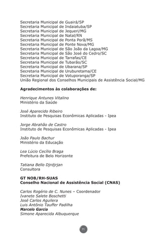 Secretaria Municipal de Guairá/SP
               Secretaria Municipal de Indaiatuba/SP
               Secretaria Municipal de Jequeri/MG
               Secretaria Municipal de Natal/RN
               Secretaria Municipal de Ponta Porã/MS
               Secretaria Municipal de Ponte Nova/MG
               Secretaria Municipal de São João da Lagoa/MG
               Secretaria Municipal de São José do Cedro/SC
               Secretaria Municipal de Tarrafas/CE
               Secretaria Municipal de Tubarão/SC
               Secretaria Municipal de Ubarana/SP
               Secretaria Municipal de Uruburetama/CE
               Secretaria Municipal de Votuporanga/SP
               União Regional dos Conselhos Municipais de Assistência Social/MG

               Agradecimentos às colaborações de:

               Henrique Antunes Vitalino
               Ministério da Saúde

               José Aparecido Ribeiro
               Instituto de Pesquisas Econômicas Aplicadas - Ipea

               Jorge Abrahão de Castro
               Instituto de Pesquisas Econômicas Aplicadas - Ipea

               João Paulo Bachur
               Ministério da Educação

               Lea Lúcio Cecílio Braga
               Prefeitura de Belo Horizonte

               Tatiana Bello Djrdjrjan
               Consultora

               GT NOB/RH-SUAS
               Conselho Nacional de Assistência Social (CNAS)

               Carlos Rogério de C. Nunes – Coordenador
               Ivanete Salete Boschetti
               José Carlos Aguilera
               Luis Antônio Tauffer Padilha
               Marcelo Garcia
               Simone Aparecida Albuquerque



                                               71




Livro_NOB-RH-16-4-2007.indd 71                                              17/7/2009 10:38:56
 