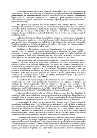 Embora estivessem definidos os níveis de gestão pela NOB/97 os procedimentos do
financiamento foram discriminados em documento próprio denominado sistemática de
financi
dos recursos financeiros federais para estados, Distrito Federal e
municí
secução.
També
tinuado, permaneceriam
utilizan
alizado e
particip
ecursos do FNAS para os
Fundos
e de transferência desses recursos a serem adotados pelas
amento da assistência social. Para dar operacionalidade ao processo, a sistemática
reportava-se à Instrução Normativa nº 01/STN/97, para convênios voltados ao
financiamento de projetos e à Instrução Normativa nº 03/STN/93, para convênios relativos a
serviços assistenciais.
Os repasses
pios foram vinculados à criação e o funcionamento do Conselho, Plano e Fundo de
Assistência Social, mecanismos e instrumentos de gestão, atendendo os requisitos previstos
no artigo 30 da LOAS. Este modelo de vinculação não tornou claro, porém, as
responsabilidades de Estado de cada ente federativo com a provisão da proteção social de
assistência social.
A Norma Operacional Básica da Assistência Social de 1998 ampliou a regulação da
Política Nacional de 1998 e seu projeto de reforma do âmbito da assistência social, de acordo
com as concepções norteadoras que definiram as diretrizes básicas para sua con
m conceituou e definiu estratégias, princípios e diretrizes para operacionalizar a
Política Nacional de Assistência Social de 1998.
Explicitou a diferenciação quanto ao financiamento dos serviços, programas e
projetos. Para os serviços, o recurso financeiro seria repassado de forma regular e
automática, a partir da transferência do Fundo Nacional para os Fundos Estaduais, do
Distrito Federal e Municipais. Os demais, por seu caráter não con
do o modelo convenial, cuja base é a Instrução Normativa nº 01/STN/97.
Essa normativa de 1998 ampliou as atribuições dos Conselhos de Assistência Social e
propôs a criação de espaços de negociação e pactuação, de caráter permanente, para a
discussão quanto aos aspectos operacionais da gestão do sistema descentr
ativo da assistência social. Estes espaços de pactuação foram denominados de
Comissão Intergestores Tripartite – CIT e Comissão Intergestores Bipartite – CIB, que
passaram a ter caráter deliberativo no âmbito operacional na gestão da política. A CIT foi
constituída pelas três instâncias gestoras do sistema: a União, representada pela então
Secretaria de Assistência Social – SAS, os estados, representados pelo FONSEAS e os
municípios, representados pelo CONGEMAS.
No contexto de descentralização e de autonomia dos entes federados, reforçou-se a
compreensão da NOB como instrumento normatizador que expressa pactuações que
resultam de efetiva negociação entre as esferas de governo para assumir a co-
responsabilidade em relação à gestão da assistência social. Isso inclui a definição de
mecanismos e critérios transparentes de partilha e transferência de r
Estaduais, do Distrito Federal e Municipais de Assistência Social.
A Constituição Federal de 1988 e a LOAS, ao definirem como diretrizes da política de
assistência social a descentralização político-administrativa, a participação da população e o
comando único, trouxeram para a cena do debate a necessidade do desencadeamento de
negociações entre as esferas de governo, para culminar em um efetivo pacto federativo.
A nova relação de debate com a sociedade civil, efetivada através dos mecanismos de
participação e deliberação da Política Nacional de Assistência Social – PNAS e a realização
das conferências municipais, do Distrito Federal, estaduais e nacional da assistência social,
culminou na definição das novas bases e diretrizes para a nova Política Nacional da
Assistência Social/SUAS concretizada em setembro de 2004 após um amplo processo
desencadeado pelo Conselho Nacional de Assistência Social – CNAS e pelo Ministério do
Desenvolvimento Social e Combate a Fome – MDS, em todo o território nacional.
A definição dos conteúdos do pacto federativo, resultante desse amplo processo de
construção, portanto, é o escopo da presente Norma Operacional que aqui se apresenta e que
estabelece as bases de realização do SUAS, especialmente no que tange as condicionalidades
e condições para que estados, Distrito Federal e municípios contem com o co-financiamento
federal na assistência social, bem como em relação aos mecanismos de transferência de
recursos, aos critérios de partilha
11
 
