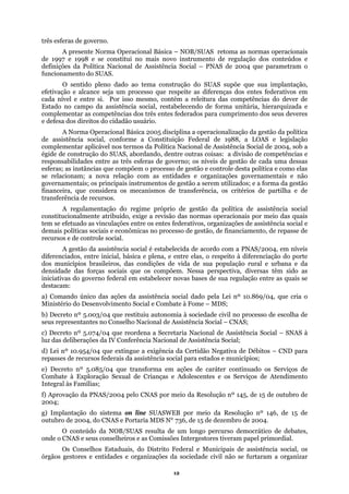 três esf
e gestão e controle desta política e como elas
ncia social
constit
novas bases de sua regulação entre as quais se
destaca
c) Decr
, de 15 de
outubr
eras de governo.
A presente Norma Operacional Básica – NOB/SUAS retoma as normas operacionais
de 1997 e 1998 e se constitui no mais novo instrumento de regulação dos conteúdos e
definições da Política Nacional de Assistência Social – PNAS de 2004 que parametram o
funcionamento do SUAS.
O sentido pleno dado ao tema construção do SUAS supõe que sua implantação,
efetivação e alcance seja um processo que respeite as diferenças dos entes federativos em
cada nível e entre si. Por isso mesmo, contém a releitura das competências do dever de
Estado no campo da assistência social, restabelecendo de forma unitária, hierarquizada e
complementar as competências dos três entes federados para cumprimento dos seus deveres
e defesa dos direitos do cidadão usuário.
A Norma Operacional Básica 2005 disciplina a operacionalização da gestão da política
de assistência social, conforme a Constituição Federal de 1988, a LOAS e legislação
complementar aplicável nos termos da Política Nacional de Assistência Social de 2004, sob a
égide de construção do SUAS, abordando, dentre outras coisas: a divisão de competências e
responsabilidades entre as três esferas de governo; os níveis de gestão de cada uma dessas
esferas; as instâncias que compõem o processo d
se relacionam; a nova relação com as entidades e organizações governamentais e não
governamentais; os principais instrumentos de gestão a serem utilizados; e a forma da gestão
financeira, que considera os mecanismos de transferência, os critérios de partilha e de
transferência de recursos.
A regulamentação do regime próprio de gestão da política de assistê
ucionalmente atribuído, exige a revisão das normas operacionais por meio das quais
tem se efetuado as vinculações entre os entes federativos, organizações de assistência social e
demais políticas sociais e econômicas no processo de gestão, de financiamento, de repasse de
recursos e de controle social.
A gestão da assistência social é estabelecida de acordo com a PNAS/2004, em níveis
diferenciados, entre inicial, básica e plena, e entre elas, o respeito à diferenciação do porte
dos municípios brasileiros, das condições de vida de sua população rural e urbana e da
densidade das forças sociais que os compõem. Nessa perspectiva, diversas têm sido as
iniciativas do governo federal em estabelecer
m:
a) Comando único das ações da assistência social dado pela Lei nº 10.869/04, que cria o
Ministério do Desenvolvimento Social e Combate à Fome – MDS;
b) Decreto nº 5.003/04 que restituiu autonomia à sociedade civil no processo de escolha de
seus representantes no Conselho Nacional de Assistência Social – CNAS;
eto nº 5.074/04 que reordena a Secretaria Nacional de Assistência Social – SNAS à
luz das deliberações da IV Conferência Nacional de Assistência Social;
d) Lei nº 10.954/04 que extingue a exigência da Certidão Negativa de Débitos – CND para
repasses de recursos federais da assistência social para estados e municípios;
e) Decreto nº 5.085/04 que transforma em ações de caráter continuado os Serviços de
Combate à Exploração Sexual de Crianças e Adolescentes e os Serviços de Atendimento
Integral às Famílias;
f) Aprovação da PNAS/2004 pelo CNAS por meio da Resolução nº 145, de 15 de outubro de
2004;
g) Implantação do sistema on line SUASWEB por meio da Resolução nº 146
o de 2004, do CNAS e Portaria MDS N° 736, de 15 de dezembro de 2004.
O conteúdo da NOB/SUAS resulta de um longo percurso democrático de debates,
onde o CNAS e seus conselheiros e as Comissões Intergestores tiveram papel primordial.
Os Conselhos Estaduais, do Distrito Federal e Municipais de assistência social, os
órgãos gestores e entidades e organizações da sociedade civil não se furtaram a organizar
12
 