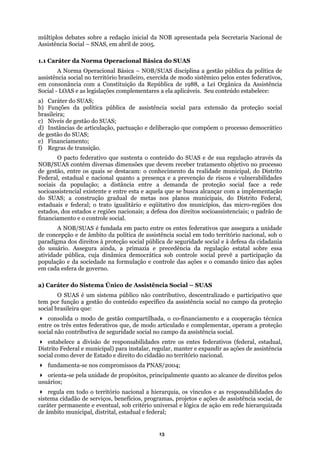 múltiplos debates sobre a redação inicial da NOB apresentada pela Secretaria Nacional de
Assistê
al Básica – NOB/SUAS disciplina a gestão pública da política de
assistê
c) Nív
distância entre a demanda de proteção social face a rede
socioas
ial.
a sociedade na formulação e controle das ações e o comando único das ações
e participativo que
stado e direito do cidadão no território nacional.
reg
ada
de âmb
ncia Social – SNAS, em abril de 2005.
1.1 Caráter da Norma Operacional Básica do SUAS
A Norma Operacion
ncia social no território brasileiro, exercida de modo sistêmico pelos entes federativos,
em consonância com a Constituição da República de 1988, a Lei Orgânica da Assistência
Social - LOAS e as legislações complementares a ela aplicáveis. Seu conteúdo estabelece:
a) Caráter do SUAS;
b) Funções da política pública de assistência social para extensão da proteção social
brasileira;
eis de gestão do SUAS;
d) Instâncias de articulação, pactuação e deliberação que compõem o processo democrático
de gestão do SUAS;
e) Financiamento;
f) Regras de transição.
O pacto federativo que sustenta o conteúdo do SUAS e de sua regulação através da
NOB/SUAS contém diversas dimensões que devem receber tratamento objetivo no processo
de gestão, entre os quais se destacam: o conhecimento da realidade municipal, do Distrito
Federal, estadual e nacional quanto a presença e a prevenção de riscos e vulnerabilidades
sociais da população; a
sistencial existente e entre esta e aquela que se busca alcançar com a implementação
do SUAS; a construção gradual de metas nos planos municipais, do Distrito Federal,
estaduais e federal; o trato igualitário e eqüitativo dos municípios, das micro-regiões dos
estados, dos estados e regiões nacionais; a defesa dos direitos socioassistenciais; o padrão de
financiamento e o controle soc
A NOB/SUAS é fundada em pacto entre os entes federativos que assegura a unidade
de concepção e de âmbito da política de assistência social em todo território nacional, sob o
paradigma dos direitos à proteção social pública de seguridade social e à defesa da cidadania
do usuário. Assegura ainda, a primazia e precedência da regulação estatal sobre essa
atividade pública, cuja dinâmica democrática sob controle social prevê a participação da
população e d
em cada esfera de governo.
a) Caráter do Sistema Único de Assistência Social – SUAS
O SUAS é um sistema público não contributivo, descentralizado
tem por função a gestão do conteúdo específico da assistência social no campo da proteção
social brasileira que:
consolida o modo de gestão compartilhada, o co-financiamento e a cooperação técnica
entre os três entes federativos que, de modo articulado e complementar, operam a proteção
social não contributiva de seguridade social no campo da assistência social.
estabelece a divisão de responsabilidades entre os entes federativos (federal, estadual,
Distrito Federal e municipal) para instalar, regular, manter e expandir as ações de assistência
social como dever de E
fundamenta-se nos compromissos da PNAS/2004;
orienta-se pela unidade de propósitos, principalmente quanto ao alcance de direitos pelos
usuários;
ula em todo o território nacional a hierarquia, os vínculos e as responsabilidades do
sistema cidadão de serviços, benefícios, programas, projetos e ações de assistência social, de
caráter permanente e eventual, sob critério universal e lógica de ação em rede hierarquiz
ito municipal, distrital, estadual e federal;
13
 