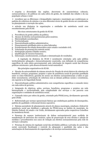 respeita a diversidade das regiões, decorrente de características culturais,
socioeconômicas e de políticas em cada esfera de gestão, da realidade das cidades e da sua
opulação urbana e rural.
e municipais que condicionam os
padrõe
turantes da gestão do SUAS:
istenciais pelos usuários;
lítico-administrativa;
hado entre os entes federados;
ação democrática entre estado e sociedade civil;
h. Val
s do SUAS:
Dir
as e projetos em rede
os e em parceria com
organiz
socioassistencial para acolhida de
procedimentos nos casos de violação aos direitos socioassistenciais pela rede de
e serviços socioassistenciais;
p
reconhece que as diferenças e desigualdades regionais
s de cobertura do sistema e os seus diferentes níveis de gestão devem ser consideradas
no planejamento e execução das ações;
articula sua dinâmica às organizações e entidades de assistência social com
reconhecimento pelo SUAS.
São eixos estru
a. Precedência da gestão pública da política;
b. Alcance de direitos socioass
c. Matricialidade sociofamiliar;
d. Territorialização
e. Descentralização po
f. Financiamento partil
. Fortalecimento da relg
orização da presença do controle social;
i. Participação popular/cidadão usuário;
j. Qualificação de recursos humanos;
k. Informação, monitoramento, avaliação e sistematização de resultados;
A regulação da dinâmica do SUAS é socialmente orientada: pela ação pública
territorialmente adequada e democraticamente construída, com definição de competências
específicas de cada esfera governamental; pela valorização do impacto social das diversas
políticas estruturais e pelo desenvolvimento social sustentável.
São princípios organizativo
eção da universalidade do sistema através de: fixação de níveis básicos de cobertura de
benefícios, serviços, programas, projetos e ações de assistência social de provisão partilhada
entre os entes federativos; garantia de acesso aos direitos socioassistenciais a todos os que
deles necessitarem; articulação de cobertura com as demais políticas sociais e econômicas,
em especial as de Seguridade Social.
Descentralização político-administrativa com competências específicas e comando único
em cada esfera de governo;
Integração de objetivos, ações, serviços, benefícios, program
hierarquizada e territorializada, pela complexidade dos serviç
ações e entidades de assistência social;
Comando único por esfera da gestão, orientado pela PNAS/2004, devidamente aprovada
pelo CNAS;
Referenciado por normas operacionais básicas que estabeleçam padrões de desempenho,
padrões de qualidade e referencial técnico-operativo;
Sistema ascendente de planejamento através de planos municipais, estaduais e federal de
assistência social que detalhem a aplicação da PNAS/2004 no âmbito do município, do
Distrito Federal, do estado e da União, devidamente aprovados pelos respectivos Conselhos
de Assistência Social;
Presença de espaços institucionais de defesa
manifestação de interesses dos usuários, ações de preservação de seus direitos e adoção de
medidas e
serviços e atenções;
Presença de sistema de regulação social das atividades públicas e privadas de assistência
social, exercendo fiscalização e controle da adequação e qualidade das ações e das
autorizações de funcionamento de organizações e d
14
 