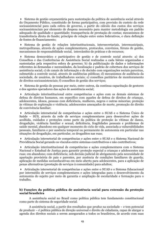 Sistema de gestão orçamentária para sustentação da política de assistência social através
do Orçamento Público, constituído de forma participativa, com provisão do custeio da rede
socioassistencial para cada esfera de governo, a partir do cálculo dos custos dos serviços
es complementares, protocolos, convênios, fóruns de gestão,
mecani o de práticas e de recursos;
gestão e de controle social através: a) dos
izadas a cada biênio organizadas e
no; b) da publicização de dados e informações
s e necessidades, da localização e padrão de cobertura dos serviços de
de decisão com organizações sociais parceiras,
icas; d) mecanismos de audiência da
de monitoramento
stão dos serviços;
e outros, da contínua capacitação de gestores
Art
Art e ações entre o SUAS e o Sistema Único de
poral ou permanente de autonomia em particular nas
de competências e ações entre o SUAS e o Sistema Nacional de
roteção especial a crianças e adolescentes nas
as socioeducativas em meio aberto para adolescentes, para a aplicação de
onal
social no Brasil como política pública tem fundamento constitucional
de alargar a
agenda dos direitos sociais a serem assegurados a todos os brasileiros, de acordo com suas
socioassistenciais por elemento de despesa necessário para manter metodologia em padrão
adequado de qualidade e quantidade; transparência de prestação de contas; mecanismos de
transferência direta do fundo; princípio de relação entre entes federativos, e clara definição
de fontes de financiamento;
Sistema de gestão de relações interinstitucionais, intersecretariais, intermunicipais,
metropolitanas, através de açõ
smos de responsabilidade social, intercâmbi
Sistema democrático e participativo de
Conselhos e das Conferências de Assistência Social real
sustentadas pela respectiva esfera de gover
referentes às demanda
assistência social; c) de canais de informação e
submetido a controle social, através de audiências públ
sociedade, de usuários, de trabalhadores sociais; e) conselhos paritários
de direitos socioassistenciais; f) conselhos de ge
Sistema de gestão de pessoas por meio, entr
e dos agentes operadores das ações de assistência social;
iculação interinstitucional entre competências e ações com os demais sistemas de
defesa de direitos humanos, em específico com aqueles de defesa de direitos de crianças,
adolescentes, idosos, pessoas com deficiência, mulheres, negros e outras minorias; proteção
às vítimas de exploração e violência; adolescentes ameaçados de morte, promoção do direito
de convivência familiar;
iculação intersetorial de competências
Saúde – SUS, através da rede de serviços complementares para desenvolver ações de
acolhida, cuidados e proteções como parte da política de proteção às vítimas de danos,
drogadição, violência familiar e sexual, deficiência, fragilidades pessoais e problemas de
saúde mental, abandono em qualquer momento do ciclo de vida, associada a vulnerabilidades
pessoais, familiares e por ausência tem
situações de drogadição, em particular, os drogaditos nas ruas;
Articulação intersetorial
Previdência Social gerando os vínculos entre sistemas contributivos e não contributivos;
Articulação interinstitucional de competências e ações complementares com o Sistema
Nacional e Estadual de Justiça para garantir p
ruas; em abandono; com deficiência; sob decisão judicial de abrigamento pela necessidade de
apartação provisória de pais e parentes, por ausência de condições familiares de guarda;
aplicação de medid
penas alternativas (prestação de serviços à comunidade) para adultos;
Articulação intersetorial de competências e ações entre o SUAS e o Sistema Educaci
por intermédio de serviços complementares e ações integradas para o desenvolvimento da
autonomia do sujeito por meio de garantia e ampliação de escolaridade e formação para o
trabalho.
b) Funções da política pública de assistência social para extensão da proteção
social brasileira
A assistência
como parte do sistema de seguridade social.
A assistência social, a partir dos resultados que produz na sociedade – e tem potencial
de produzir – é política pública de direção universal e direito de cidadania, capaz
15
 