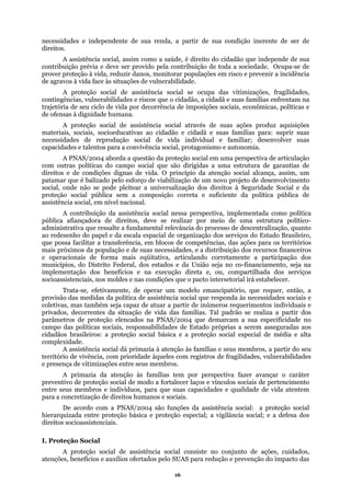 necessidades e independente de sua renda, a partir de sua condição inerente de ser de
direitos.
A assistência social, assim como a saúde, é direito do cidadão que independe de sua
contribuição prévia e deve ser provido pela contribuição de toda a sociedade. Ocupa-se de
prover proteção à vida, reduzir danos, monitorar populações em risco e prevenir a incidência
de agravos à vida face às situações de vulnerabilidade.
A proteção social de assistência social se ocupa das vitimizações, fragilidades,
contingências, vulnerabilidades e riscos que o cidadão, a cidadã e suas famílias enfrentam na
trajetória de seu ciclo de vida por decorrência de imposições sociais, econômicas, políticas e
de ofensas à dignidade humana.
A proteção social de assistência social através de suas ações produz aquisições
materiais, sociais, socioeducativas ao cidadão e cidadã e suas famílias para: suprir suas
necessidades de reprodução social de vida individual e familiar; desenvolver suas
capacidades e talentos para a convivência social, protagonismo e autonomia.
A PNAS/2004 aborda a questão da proteção social em uma perspectiva de articulação
com outras políticas do campo social que são dirigidas a uma estrutura de garantias de
direitos e de condições dignas de vida. O princípio da atenção social alcança, assim, um
suficiente da política pública de
da escala espacial de organização dos serviços do Estado Brasileiro,
atório, que requer, então, a
ais e
ades, vulnerabilidades
membros e indivíduos, para que suas capacidades e qualidade de vida atentem
ara a concretização de direitos humanos e sociais.
proteção básica e proteção especial; a vigilância social; e a defesa dos
direito
I. Prot
patamar que é balizado pelo esforço de viabilização de um novo projeto de desenvolvimento
social, onde não se pode pleitear a universalização dos direitos à Seguridade Social e da
proteção social pública sem a composição correta e
assistência social, em nível nacional.
A contribuição da assistência social nessa perspectiva, implementada como política
pública afiançadora de direitos, deve se realizar por meio de uma estrutura político-
administrativa que ressalte a fundamental relevância do processo de descentralização, quanto
ao redesenho do papel e
que possa facilitar a transferência, em blocos de competências, das ações para os territórios
mais próximos da população e de suas necessidades, e a distribuição dos recursos financeiros
e operacionais de forma mais eqüitativa, articulando corretamente a participação dos
municípios, do Distrito Federal, dos estados e da União seja no co-financiamento, seja na
implementação dos benefícios e na execução direta e, ou, compartilhada dos serviços
socioassistenciais, nos moldes e nas condições que o pacto intersetorial irá estabelecer.
Trata-se, efetivamente, de operar um modelo emancip
provisão das medidas da política de assistência social que responda às necessidades sociais e
coletivas, mas também seja capaz de atuar a partir de inúmeros requerimentos individu
privados, decorrentes da situação de vida das famílias. Tal padrão se realiza a partir dos
parâmetros de proteção elencados na PNAS/2004 que demarcam a sua especificidade no
campo das políticas sociais, responsabilidades de Estado próprias a serem asseguradas aos
cidadãos brasileiros: a proteção social básica e a proteção social especial de média e alta
complexidade.
A assistência social dá primazia à atenção às famílias e seus membros, a partir do seu
território de vivência, com prioridade àqueles com registros de fragilid
e presença de vitimizações entre seus membros.
A primazia da atenção às famílias tem por perspectiva fazer avançar o caráter
preventivo de proteção social de modo a fortalecer laços e vínculos sociais de pertencimento
entre seus
p
De acordo com a PNAS/2004 são funções da assistência social: a proteção social
hierarquizada entre
s socioassistenciais.
eção Social
A proteção social de assistência social consiste no conjunto de ações, cuidados,
atenções, benefícios e auxílios ofertados pelo SUAS para redução e prevenção do impacto das
16
 