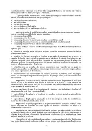 vicissitudes sociais e naturais ao ciclo da vida, à dignidade humana e à família como núcleo
básico de sustentação afetiva, biológica e relacional.
a p
a se
a d
ópria
família
a p
de reduzir a ocorrência de riscos e a
ocorrên
ocial, da saúde e da assistência social que devem manter entre si
elações de completude e integração da análise de resultados sobre a incidência de riscos
asileira.
A proteção social de assistência social, ao ter por direção o desenvolvimento humano
e social e os direitos de cidadania, tem por princípios:
a matricialidade sociofamiliar;
territorialização;
roteção pró-ativa;
integração à seguridade social;
integração às políticas sociais e econômicas.
A proteção social de assistência social, ao ter por direção o desenvolvimento humano
e social e os direitos de cidadania, tem por garantias:
a segurança de acolhida;
a segurança social de renda;
a segurança do convívio ou vivência familiar, comunitária e social;
gurança do desenvolvimento da autonomia individual, familiar e social;
a segurança de sobrevivência a riscos circunstanciais.
Para a proteção social de assistência social o princípio de matricialidade sociofamiliar
significa que:
a família é o núcleo social básico de acolhida, convívio, autonomia, sustentabilidade e
protagonismo social;
efesa do direito à convivência familiar na proteção de assistência social supera o
conceito de família como unidade econômica, mera referência de cálculo de rendimento per
capita e a entende como núcleo afetivo, vinculada por laços consangüíneos, de aliança ou
afinidade, onde os vínculos circunscrevem obrigações recíprocas e mútuas, organizadas em
torno de relações de geração e de gênero;
a família deve ser apoiada e ter acesso a condições para responder ao seu papel no
sustento, na guarda e na educação de suas crianças e adolescentes, bem como na proteção de
seus idosos e portadores de deficiência;
o fortalecimento de possibilidades de convívio, educação e proteção social na pr
não restringe as responsabilidades públicas de proteção social para com os indivíduos
e a sociedade.
O princípio da territorialização significa o reconhecimento da presença de múltiplos
fatores sociais e econômicos que levam o indivíduo e a família a uma situação de
vulnerabilidade, risco pessoal e social. O princípio da territorialização possibilita orientar a
proteção social de assistência social:
na perspectiva do alcance de universalidade de cobertura entre indivíduos e famílias sob
situações similares de risco e vulnerabilidade;
a possibilidade de aplicar o princípio de prevenção e proteção pró-ativa, nas ações de
assistência social;
ossibilidade de planejar a localização da rede de serviços a partir dos territórios de
maior incidência de vulnerabilidade e riscos.
O princípio de proteção pro-ativa se dá principalmente no campo da proteção social
básica enquanto um conjunto de ações capazes
cia de danos sociais.
O princípio de integração à seguridade social reafirma que a proteção social brasileira
se constitui da previdência s
r
sociais à população br
O princípio de integração às políticas sociais e econômicas é constitutivo da dinâmica
e da gestão da assistência social, na medida em que grande parte das vulnerabilidades e dos
17
 
