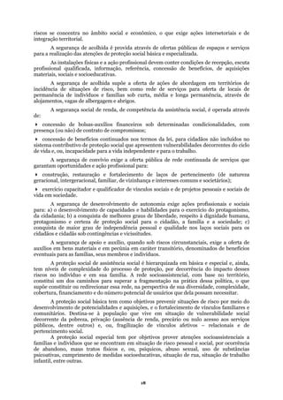 riscos se concentra no âmbito social e econômico, o que exige ações intersetoriais e de
integração territorial.
A segurança de acolhida é provida através de ofertas públicas de espaços e serviços
para a realização das atenções de proteção social básica e especializada.
o profissional devem conter condições de recepção, escuta
da, informação, referência, concessão de benefícios, de aquisições
ducativas.
de ações de abordagem em territórios de
ede de serviços para oferta de locais de
erman
renda, de competência da assistência social, é operada através
, com
conces
ncapacidade para a vida independente e para o trabalho.
es e ação profissional para:
s graus de liberdade, respeito à dignidade humana,
ia social é hierarquizada em básica e especial e, ainda,
agmentação na prática dessa política, o que
mento e do número potencial de usuários que dela possam necessitar.
ões, e o fortalecimento de vínculos familiares e
comun
edidas socioeducativas, situação de rua, situação de trabalho
infanti
As instalações físicas e a açã
profissional qualifica
materiais, sociais e socioe
A segurança de acolhida supõe a oferta
ncidência de situações de risco, bem como ri
p ência de indivíduos e famílias sob curta, média e longa permanência, através de
alojamentos, vagas de albergagem e abrigos.
A segurança social de
de:
concessão de bolsas-auxílios financeiros sob determinadas condicionalidades
presença (ou não) de contrato de compromissos;
são de benefícios continuados nos termos da lei, para cidadãos não incluídos no
sistema contributivo de proteção social que apresentem vulnerabilidades decorrentes do ciclo
de vida e, ou, i
A segurança de convívio exige a oferta pública de rede continuada de serviços que
garantam oportunidad
construção, restauração e fortalecimento de laços de pertencimento (de natureza
geracional, intergeracional, familiar, de vizinhança e interesses comuns e societários);
exercício capacitador e qualificador de vínculos sociais e de projetos pessoais e sociais de
vida em sociedade.
A segurança de desenvolvimento de autonomia exige ações profissionais e sociais
para: a) o desenvolvimento de capacidades e habilidades para o exercício do protagonismo,
da cidadania; b) a conquista de melhore
protagonismo e certeza de proteção social para o cidadão, a família e a sociedade; c)
conquista de maior grau de independência pessoal e qualidade nos laços sociais para os
cidadãos e cidadãs sob contingências e vicissitudes.
A segurança de apoio e auxílio, quando sob riscos circunstanciais, exige a oferta de
auxílios em bens materiais e em pecúnia em caráter transitório, denominados de benefícios
eventuais para as famílias, seus membros e indivíduos.
A proteção social de assistênc
tem níveis de complexidade do processo de proteção, por decorrência do impacto desses
riscos no indivíduo e em sua família. A rede socioassistencial, com base no território,
constitui um dos caminhos para superar a fr
supõe constituir ou redirecionar essa rede, na perspectiva de sua diversidade, complexidade,
cobertura, financia
A proteção social básica tem como objetivos prevenir situações de risco por meio do
desenvolvimento de potencialidades e aquisiç
itários. Destina-se à população que vive em situação de vulnerabilidade social
decorrente da pobreza, privação (ausência de renda, precário ou nulo acesso aos serviços
públicos, dentre outros) e, ou, fragilização de vínculos afetivos – relacionais e de
pertencimento social.
A proteção social especial tem por objetivos prover atenções socioassistenciais a
famílias e indivíduos que se encontram em situação de risco pessoal e social, por ocorrência
de abandono, maus tratos físicos e, ou, psíquicos, abuso sexual, uso de substâncias
psicoativas, cumprimento de m
l, entre outras.
18
 