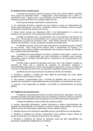 II. Defesa Social e Institucional
A inserção da assistência social no sistema de bem estar social brasileiro concebido
como c
s do campo social,
tada
ntir aos seus usuários o acesso ao conhecimento dos
eitos socioassistenciais.
de lei. Ele precisa ter processualidade, isto é, precisa tornar o acesso aos direitos em
socioassistenciais.
rocesso de violação a
que o c
o à proteção social supõe a ruptura com
mas à conquista de condições de autonomia, resiliência e
sustent
abr
ília no desenvolvimento da função
pública
ça
das for
(crianças, adolescentes, jovens, adultos e idosos);
ência de vítimas de apartação social que lhes impossibilite sua
utonomia e integridade, fragilizando sua existência;
ampo de Seguridade Social – configurando o tripé juntamente com a saúde e a
previdência social – aponta para a sua articulação com outras política
vol s à garantia de direitos e de condições dignas de vida.
Os serviços de proteção social básica e especial devem:
ser organizados de forma a gara
direitos socioassistenciais e sua defesa: ouvidorias, centros de referência, centros de apoio
sociojurídico, conselhos de direitos, entre outros;
devem conter normas que disponham sobre o seu funcionamento e o acesso aos
benefícios sob garantia de concretização dos dir
O direito de cidadania não é só declaratório, isto é, não depende só de palavras ou
texto
procedimentos na gestão da assistência social. Esses direitos precisam estar presentes na
dinâmica dos benefícios, serviços, programas e projetos
Os cidadãos precisam contar com locais onde possam se manifestar quanto à violação
de seus direitos. Esses locais devem arbitrar sobre a manifestação da violação e, se
procedentes, devem adotar medidas e procedimentos que retratam o p
idadão tenha sido submetido.
O paradigma da universalização do direit
idéias tutelares e de subalternidade que (sub) identificam os cidadãos como carentes,
necessitados, pobres, mendigos, discriminando-os e apartando-os do reconhecimento como
sujeitos de direito.
O SUAS realiza a garantia de proteção social ativa, isto é, não submete o usuário ao
princípio de tutela,
abilidade, protagonismo, acesso a oportunidades, capacitações, serviços, condições de
convívio e socialização, de acordo com sua capacidade, dignidade e projeto pessoal e social;
A dinâmica da rede socioassistencial em defesa dos direitos de cidadania:
considera o cidadão e a família não como objeto de intervenção, mas como sujeito
protagonista da rede de ações e serviços;
e espaços e oportunidades para o exercício da cidadania ativa no campo social,
atuando sob o princípio da reciprocidade baseada na identidade e reconhecimento concreto;
sustenta a auto-organização do cidadão e da fam
.
III. Vigilância Socioassistencial
A vigilância socioassistencial consiste no desenvolvimento da capacidade e de meios
de gestão assumidos pelo órgão público gestor da assistência social para conhecer a presen
mas de vulnerabilidade social da população e do território pelo qual é responsável.
A função de vigilância social no âmbito da assistência social:
produz, sistematiza informações, constrói indicadores e índices territorializados das
situações de vulnerabilidade e risco pessoal e social que incidem sobre famílias / pessoas nos
diferentes ciclos de vida
identifica pessoas com redução da capacidade pessoal, com deficiência ou em abandono;
identifica a incidência de crianças, adolescentes, jovens, adultos e idosos vítimas de
formas de exploração, de violência, de maus tratos e de ameaças;
identifica a incid
a
19
 