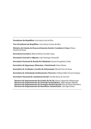 Presidente da República: Luiz Inácio Lula da Silva
Vice-Presidente da República: José Alencar Gomes da Silva
Ministro de Estado do Desenvolvimento Social e Combate à Fome: Patrus
Ananias de Sousa
Secretária Executiva: Márcia Helena Carvalho Lopes
Secretário Executivo Adjunto: João Domingos Fassarella
Secretária Nacional de Renda de Cidadania: Rosani Evangelista Cunha
Secretário de Segurança Alimentar e Nutricional: Onaur Ruano
Secretário de Avaliação e Gestão da Informação: Rômulo Paes de Sousa
Secretária de Articulação Institucional e Parcerias: Heliana Kátia Tavares Campos
Secretário Nacional de Assistência Social: Osvaldo Russo de Azevedo
Diretora do Departamento de Gestão do SUAS: Simone Aparecida Albuquerque
Diretora do Departamento de Proteção Social Básica: Aidê Cançado Almeida
Diretora do Departamento de Proteção Social Especial: Rita de Cássia Marchiore
Diretora do Departamento de Benefícios Assistenciais: Ana Lígia Gomes
 