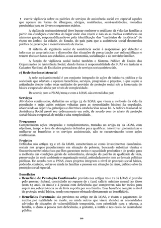 exerce vigilância sobre os padrões de serviços de assistência social em especial aqueles
que op
ão só as médias estatísticas ou
númer “territórios de incidência” de
riscos no âmbito d tência social desenvolva
ões de precarização que vulnerabilizam e
ico de Dados das
Organi
ações estejam voltadas para as necessidades básicas da população,
observ
Compr LOAS, com
Definidos nos artigos 25 e 26 da LOAS, caracterizam-se como investimentos econômico-
amente iniciativas que lhes garantam meios e capacidade produtiva e de gestão para
melhoria das condições gerais de subsistência, elevação do padrão de qualidade de vida,
preservação do meio ambiente e organização social, articuladamente com as demais políticas
jetos integram o nível de proteção social básica,
podend
Benefícios
• Ben 21 da LOAS, é provido
io compõe o nível
para a criança, a
eram na forma de albergues, abrigos, residências, semi-residências, moradias
provisórias para os diversos segmentos etários.
A vigilância socioassistencial deve buscar conhecer o cotidiano da vida das famílias a
partir das condições concretas do lugar onde elas vivem e n
os gerais, responsabilizando-se pela identificação dos
a cidade, do Estado, do país para que a assis
política de prevenção e monitoramento de riscos.
O sistema de vigilância social de assistência social é responsável por detectar e
informar as características e dimensões das situaç
trazem riscos e danos aos cidadãos, a sua autonomia, socialização e ao convívio familiar.
A função de vigilância social inclui também o Sistema Públ
zações de Assistência Social, dando forma à responsabilidade do SUAS em instalar o
Cadastro Nacional de Entidades prestadoras de serviços socioassistenciais.
c) Rede Socioassistencial
A rede socioassistencial é um conjunto integrado de ações de iniciativa pública e da
sociedade que ofertam e operam benefícios, serviços, programas e projetos, o que supõe a
articulação dentre todas estas unidades de provisão de proteção social sob a hierarquia de
básica e especial e ainda por níveis de complexidade.
De acordo com a PNAS/2004 e com a LOAS, são entendidos por:
Serviços
Atividades continuadas, definidas no artigo 23 da LOAS, que visam a melhoria da vida da
população e cujas
ando os objetivos, princípios e diretrizes estabelecidas nessa lei. A Política Nacional de
Assistência Social prevê seu ordenamento em rede, de acordo com os níveis de proteção
social: básica e especial, de média e alta complexidade.
Programas
eendem ações integradas e complementares, tratadas no artigo 24 da
objetivos, tempo e área de abrangência definidos para qualificar, incentivar, potencializar e
melhorar os benefícios e os serviços assistenciais, não se caracterizando como ações
continuadas.
Projetos
sociais nos grupos populacionais em situação de pobreza, buscando subsidiar técnica e
financeir
a
públicas. De acordo com a PNAS, esses pro
o, contudo, voltar-se ainda às famílias e pessoas em situação de risco, público-alvo da
proteção social especial.
efício de Prestação Continuada: previsto nos artigos 20 e
pelo governo federal, consistindo no repasse de 1 (um) salário mínimo mensal ao idoso
(com 65 anos ou mais) e à pessoa com deficiência que comprovem não ter meios para
suprir sua sobrevivência ou de tê-la suprida por sua família. Esse benefíc
de proteção social básica, sendo seu repasse efetuado diretamente ao beneficiário.
• Benefícios Eventuais: são previstos no artigo 22 da LOAS, e visam o pagamento de
auxílio por natalidade ou morte, ou ainda outros que visem atender as necessidades
advindas de situações de vulnerabilidade temporária, com prioridade
família, o idoso, a pessoa com deficiência, a gestante, a nutriz e nos casos de calamidade
pública.
20
 