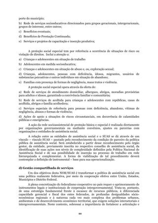 porte do município;
) Rede de serviços socioeducativos direcionados para grupos geracionais, intergeracionais,
upos de interesse, entre outros;
Benefícios eventuais;
b
gr
c)
d) Ben
de trabalho
m situação de abuso e, ou, exploração sexual;
amiliar e comunitária;
uações de riscos circunstanciais, em decorrência de calamidades
públicas e emergências.
ações governamentais ou mediante convênios, ajustes ou parcerias com
organizações e
desse reconhecimento pelo órgão
gestor
e complementar. A forma de viabilização de tal procedimento deverá
omplexa dos problemas urbanos,
ambien em soluções intersetoriais e
efícios de Prestação Continuada;
e) Serviços e projetos de capacitação e inserção produtiva;
A proteção social especial tem por referência a ocorrência de situações de risco ou
violação de direitos. Inclui a atenção a:
a) Crianças e adolescentes em situação
b) Adolescentes em medida socioeducativa;
c) Crianças e adolescentes e
d) Crianças, adolescentes, pessoas com deficiência, idosos, migrantes, usuários de
substancias psicoativas e outros indivíduos em situação de abandono;
e) Famílias com presença de formas de negligência, maus tratos e violência.
A proteção social especial opera através da oferta de:
a) Rede de serviços de atendimento domiciliar, albergues, abrigos, moradias provisórias
para adultos e idosos, garantindo a convivência f
b) Rede de serviços de acolhida para crianças e adolescentes com repúblicas, casas de
acolhida, abrigos e família acolhedora;
c) Serviços especiais de referência para pessoas com deficiência, abandono, vítimas de
negligência, abusos e formas de violência;
d) Ações de apoio a sit
A ação da rede socioassistencial de proteção básica e especial é realizada diretamente
por organiz
entidades de assistência social.
A relação entre as entidades de assistência social e o SUAS se dá através de um
vínculo – vínculo SUAS – pautado pelo reconhecimento da condição de parceiro da política
pública de assistência social. Será estabelecido a partir
, da entidade, previamente inscrita no respectivo conselho de assistência social, da
identificação de suas ações nos níveis de complexidade definidos pela Política Nacional de
Assistência Social e de sua possibilidade de inserção no processo de trabalho em rede
hierarquizada
contemplar a definição de instrumental – base para sua operacionalização.
d) Gestão compartilhada de serviços
Um dos objetivos desta NOB/SUAS é transformar a política de assistência social em
uma política realmente federativa, por meio da cooperação efetiva entre União, Estados,
Municípios e Distrito Federal.
A plena concretização do federalismo cooperativo no país requer o aprimoramento de
instrumentos legais e institucionais de cooperação intergovernamental. Trata-se, portanto,
de uma estratégia fundamental frente à escassez de recursos públicos, à diferenciada
capacidade gerencial e fiscal dos entes federados, às profundas desigualdades sócio-
econômicas regionais e à natureza cada vez mais c
tais e de desenvolvimento econômico territorial, que exig
intergovernamentais. Neste contexto, sobressai a importância de fortalecer a articulação e
22
 