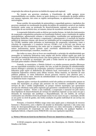 cooperação das esferas de governo no âmbito do espaço sub-regional.
ntre as quais destaca-se a coordenação da gestão pública
como as regiões metropolitanas, as aglomerações urbanas e as
encializar a capacidade gestora e reguladora dos
assistência social no seu âmbito
territorial, assim como na promoção do desenvolvimento regional, em parceria com os
municípios de seu território sem, no entanto, deixar de reconhecer autonomia destes.
onstituição Federal, como a instituição de regiões
ões, constituídas por agrupamentos de
zação, o planejamento e a execução de funções
b stituídos por lei complementar estadual (art.
untários, como o
ativos, comissões de
rincípio da subsidiariedade que
que pode ser resolvido no município; não pode a União intervir no que pode ter melhor
Contudo, os municípios, o Distrito Federal e os estados possuem grandes diferenças
o: primeiro é necessário verificar se a cooperação
ntrais como último recurso. Dessa maneira, no desenho de suas
políticas públicas, os entes federativos devem procurar reservar uma abertura para a
cooper
Algumas ações e serviços da assistência social não podem ser estruturados apenas na
escala
de um serviço em
eu território.
como uma opção para a otimização de recursos
human
legislação federal, o disposto nesta NOB/SUAS e em suas regulações específicas.
No tocante aos governos estaduais, a Constituição de 1988 agregou novas
responsabilidades aos estados, de
nos espaços regionais, tais
microrregiões.
Nesse sentido, há necessidade de pot
governos estaduais na coordenação da gestão da política de
A cooperação federativa pode se efetivar por muitas formas. Ao lado dos instrumentos
de cooperação compulsórios presentes na C
metropolitanas, aglomerações urbanas e microrregi
Municípios limítrofes, para integrar a organi
pú licas de interesse comum, que devem ser in
25, CF/88), também estão presentes os instrumentos de cooperação vol
convênio de cooperação e o consórcio (art.241, CF/88 e Lei 11.107/05), que devem ser
instituídos por leis autorizativas dos entes que os compõem. Além desses, existem ainda
outros instrumentos menos formais como convênios administr
pactuação intermunicipal, conselhos, reuniões, etc.
Em todos os casos, deve-se levar em consideração o p
pressupõe: as instâncias federativas mais amplas não devem realizar aquilo que pode ser
exercido por instâncias federativas locais. Em outras palavras: não deve o Estado fazer aquilo
execução pelos estados e Distrito Federal.
em sua capacidade econômica e de gestão. Por isso, ao lado do princípio da subsidiariedade,
merece destaque o princípio da cooperaçã
federativa pode suprir as deficiências da instância local, reservando-se a intervenção das
instâncias federativas ce
ação de outros entes. Através da subsidiariedade e da cooperação reforçam-se, assim,
as instâncias locais e regionais.
dos municípios ou porque não possuem em seu território condições de oferecer
serviços de alta e média complexidade, ou porque existem municípios que apresentam
serviços de referência como pólos regionais que garantem o atendimento da sua população e
de municípios vizinhos. Frente a esta realidade, a cooperação é essencial em pelo menos
duas hipóteses do desenvolvimento de serviços de referência regional: a) nos casos em que a
demanda do município não justifique a disponibilização, em seu âmbito, de serviços
continuados nos referidos níveis de proteção social; b) nos casos em que o município, devido
ao seu porte ou nível de gestão, não tenha condições de gestão individual
s
Portanto, o Consórcio Público surge
os e financeiros, com o objetivo de atender às demandas regionais e não como uma
forma de desresponsabilização do município.Caberá aos entes interessados a definição do
melhor instrumento de cooperação em cada caso, respeitada, em qualquer hipótese a
2. TIPOS E NÍVEIS DE GESTÃO DO SISTEMA ÚNICO DE ASSISTÊNCIA SOCIAL
O SUAS comporta quatro tipos de gestão: dos Municípios, do Distrito Federal, dos
Estados e da União.
23
 