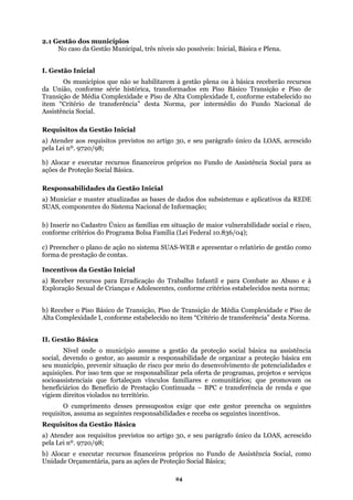2.1 Gestão dos municípios
N
situação de maior vulnerabilidade social e risco,
conforme
Adolescentes, conforme critérios estabelecidos nesta norma;
prevenir situação de risco por meio do desenvolvimento de potencialidades e
aquisiçõ
guintes
assuma as seguintes responsabilidades e receba os seguintes incentivos.
Básica
a) Atender aos requisitos previstos no artigo 30, e seu parágrafo único da LOAS, acrescido
ela Lei nº. 9720/98;
recursos financeiros próprios no Fundo de Assistência Social, como
para as ações de Proteção Social Básica;
o caso da Gestão Municipal, três níveis são possíveis: Inicial, Básica e Plena.
I. Gestão Inicial
Os municípios que não se habilitarem à gestão plena ou à básica receberão recursos
da União, conforme série histórica, transformados em Piso Básico Transição e Piso de
Transição de Média Complexidade e Piso de Alta Complexidade I, conforme estabelecido no
item “Critério de transferência” desta Norma, por intermédio do Fundo Nacional de
Assistência Social.
Requisitos da Gestão Inicial
a) Atender aos requisitos previstos no artigo 30, e seu parágrafo único da LOAS, acrescido
pela Lei nº. 9720/98;
b) Alocar e executar recursos financeiros próprios no Fundo de Assistência Social para as
ações de Proteção Social Básica.
Responsabilidades da Gestão Inicial
a) Municiar e manter atualizadas as bases de dados dos subsistemas e aplicativos da REDE
SUAS, componentes do Sistema Nacional de Informação;
b) Inserir no Cadastro Único as famílias em
critérios do Programa Bolsa Família (Lei Federal 10.836/04);
c) Preencher o plano de ação no sistema SUAS-WEB e apresentar o relatório de gestão como
forma de prestação de contas.
Incentivos da Gestão Inicial
a) Receber recursos para Erradicação do Trabalho Infantil e para Combate ao Abuso e à
Exploração Sexual de Crianças e
b) Receber o Piso Básico de Transição, Piso de Transição de Média Complexidade e Piso de
Alta Complexidade I, conforme estabelecido no item “Critério de transferência” desta Norma.
II. Gestão Básica
Nível onde o município assume a gestão da proteção social básica na assistência
social, devendo o gestor, ao assumir a responsabilidade de organizar a proteção básica em
seu município,
es. Por isso tem que se responsabilizar pela oferta de programas, projetos e serviços
socioassistenciais que fortaleçam vínculos familiares e comunitários; que promovam os
beneficiários do Benefício de Prestação Continuada – BPC e transferência de renda e que
vigiem direitos violados no território.
O cumprimento desses pressupostos exige que este gestor preencha os se
requisitos,
Requisitos da Gestão
p
b) Alocar e executar
Unidad Orçamentária,e
24
 