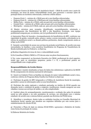 c) Estruturar Centros de Referência de Assistência Social – CRAS de acordo com o porte do
muni ações de
roteção básica no território referenciado, conforme critério abaixo:
nimo de 1 CRAS para até 2.500 famílias referenciadas;
Peq
ura para recepção, identificação, encaminhamento, orientação e
companhamento dos beneficiários do BPC e dos Benefícios Eventuais, com equipe
imo, um (01) profissional de serviço social;
contendo ações, prazos e metas a serem executados, articulando-os às
fertas da assistência social e as demais políticas pertinentes, dando cumprimento ainda ao
serviços da proteção social básica, de acordo com suas
essidades, às famílias e seus membros beneficiários do Programa de Transferência de
/04;
) Os Conselhos (CMAS, CMDCA e CT) devem estar em pleno funcionamento;
issional poderá ser
ompartilhado com o órgão gestor.
da Gestão Básica
as bases de dados dos subsistemas e aplicativos da REDE
onforme critérios do Programa Bolsa Família (Lei Federal 10.836/04);
) Participar das ações regionais e estaduais pactuadas no âmbito do SUAS quando sua
ndições de gestão o exigirem e justificarem, visando assegurar aos seus
cidadãos
e Gestão
s;
cípio, em áreas de maior vulnerabilidade social, para gerenciar e executar
p
Pequeno Porte I – mí
ueno Porte II – mínimo de 1 CRAS para até 3.500 famílias referenciadas;
Médio Porte – mínimo de 2 CRAS, cada um para até 5.000 famílias referenciadas;
Grande Porte – mínimo de 4 CRAS, cada um para até 5.000 famílias referenciadas;
Metrópoles – mínimo de 8 CRAS, cada um para até 5.000 famílias referenciadas;
d) Manter estrut
a
profissional composta por, no mín
e) Apresentar Plano de Inserção e Acompanhamento de beneficiários do BPC, conforme sua
capacidade de gestão,
o
artigo 24 da LOAS.
Garantir a prioridade de acesso nosf)
nec
Renda instituído pela Lei Federal n. 10.836
g) Realizar diagnóstico de áreas de risco e vulnerabilidade social;
h
i) Ter, como responsável, na Secretaria Executiva do CMAS, profissional de nível superior,
sendo que, para os municípios pequenos, portes I e II, o prof
c
Responsabilidades
a) Alimentar e manter atualizadas
SUAS, componentes do sistema nacional de informação;
b) Inserir no Cadastro Único as famílias em situação de maior vulnerabilidade social e risco,
c
c) Participar da gestão do BPC integrando-o à Política de Assistência Social do município,
garantido o acesso às informações sobre os seus beneficiários;
d
demanda, porte e co
o acesso aos serviços de média e, ou, alta complexidade;
e) Instituir plano de acompanhamento, monitoramento e avaliação das ações de proteção
social na rede própria e na rede prestadora de serviços, em articulação com o sistema
estadual e de acordo com o sistema federal, pautado nas diretrizes da PNAS/2004;
f) Identificar e reconhecer, dentre todas as entidades inscritas no Conselho Municipal de
Assistência Social, aquelas que atendem aos requisitos definidos por esta norma para o
estabelecimento do vínculo SUAS;
g) Preencher o Plano de Ação no sistema SUAS-WEB e apresentar o Relatório d
como forma de prestação de conta
h) Elaborar Relatório de Gestão.
25
 