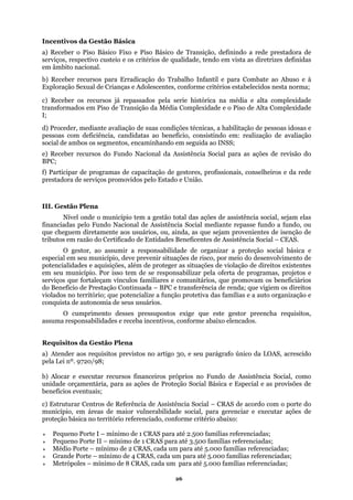 Incentivos da Gestão Básica
a) Receber o Piso Básico Fixo e Piso Básico de Transição, definindo a rede prestadora de
erviços, respectivo custeio e os critérios de qualidade, tendo em vists
e
a as diretrizes definidas
m
Abuso e à
orma;
xidade
ransformados em Piso de Transição da Média Complexidade e o Piso de Alta Complexidade
essoas idosas e
ial, sejam elas
ntidades Beneficentes de Assistência Social – CEAS.
O gestor, ao assumir a responsabilidade de organizar a proteção social básica e
tuações de risco, por meio do desenvolvimento de
potencialidades e aquisições, além de proteger as situações de violação de direitos existentes
os, que promovam os beneficiários
elencados.
a de Assistência Social – CRAS de acordo com o porte do
RAS para até 2.500 famílias referenciadas;
Pequeno Porte II – mínimo de 1 CRAS para até 3.500 famílias referenciadas;
Médio Porte – mínimo de 2 CRAS, cada um para até 5.000 famílias referenciadas;
Grande Porte – mínimo de 4 CRAS, cada um para até 5.000 famílias referenciadas;
Metrópoles – mínimo de 8 CRAS, cada um para até 5.000 famílias referenciadas;
âmbito nacional.
b) Receber recursos para Erradicação do Trabalho Infantil e para Combate ao
Exploração Sexual de Crianças e Adolescentes, conforme critérios estabelecidos nesta n
c) Receber os recursos já repassados pela serie histórica na média e alta comple
t
I;
d) Proceder, mediante avaliação de suas condições técnicas, a habilitação de p
pessoas com deficiência, candidatas ao benefício, consistindo em: realização de avaliação
social de ambos os segmentos, encaminhando em seguida ao INSS;
e) Receber recursos do Fundo Nacional da Assistência Social para as ações de revisão do
BPC;
f) Participar de programas de capacitação de gestores, profissionais, conselheiros e da rede
prestadora de serviços promovidos pelo Estado e União.
III. Gestão Plena
Nível onde o município tem a gestão total das ações de assistência soc
financiadas pelo Fundo Nacional de Assistência Social mediante repasse fundo a fundo, ou
que cheguem diretamente aos usuários, ou, ainda, as que sejam provenientes de isenção de
tributos em razão do Certificado de E
especial em seu município, deve prevenir si
em seu município. Por isso tem de se responsabilizar pela oferta de programas, projetos e
serviços que fortaleçam vínculos familiares e comunitári
do Benefício de Prestação Continuada – BPC e transferência de renda; que vigiem os direitos
violados no território; que potencialize a função protetiva das famílias e a auto organização e
onquista de autonomia de seus usuários.c
O cumprimento desses pressupostos exige que este gestor preencha requisitos,
ssuma responsabilidades e receba incentivos, conforme abaixoa
Requisitos da Gestão Plena
a) Atender aos requisitos previstos no artigo 30, e seu parágrafo único da LOAS, acrescido
pela Lei nº. 9720/98;
) Alocar e executar recursos financeiros próprios no Fundo de Assistência Social, comob
unidade orçamentária, para as ações de Proteção Social Básica e Especial e as provisões de
benefícios eventuais;
) Estruturar Centros de Referêncic
município, em áreas de maior vulnerabilidade social, para gerenciar e executar ações de
proteção básica no território referenciado, conforme critério abaixo:
Pequeno Porte I – mínimo de 1 C
26
 