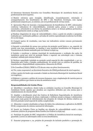 d) Estruturar Secretaria Executiva nos Conselhos Municipais de Assistência Social, com
profissional de nível superior;
e) Manter estrutura para recepção, identificação, encaminhamento, orientação e
do cumprimento ainda ao artigo 24 da LOAS;
lecidos;
os beneficiários do Programa de
ransferência de Renda instituído pela Lei Federal 10.836/04;
nar o sistema municipal de monitoramento e avaliação das ações da
e proteção básica e especial, em articulação com o sistema
estadua
de
transferência e disponibilidade orçamentária e financeira do FNAS.
ssistência social.
Identificar e reconhecer, dentre todas as entidades inscritas no Conselho Municipal de
ate dem aos requisitos definidos por esta norma para o
ento atual dos Centros de Referência Especializados de Assistência
ados às situações de abuso, exploração e violência sexual a crianças e adolescentes
) Alimentar e manter atualizadas as bases de dados dos subsistemas e aplicativos da REDE
abilidade social e risco
onforme critérios do programa Bolsa Família (Lei Federal 10.836/04);
município,
r
ão do
acompanhamento dos beneficiários do BPC e dos Benefícios Eventuais, com equipe
profissional composta por, no mínimo, um (01) profissional de serviço social;
f) Apresentar Plano de Inserção e Acompanhamento de beneficiários do BPC, selecionados
conforme indicadores de vulnerabilidades, contendo ações, prazos e metas a serem
executados, articulando-os às ofertas da assistência social e as demais políticas pertinentes,
dan
g) Realizar diagnóstico de áreas de vulnerabilidade e risco, a partir de estudos e pesquisas
realizadas por instituições públicas e privadas de notória especialização (conforme Lei 8.666,
de 21/06/1993);
h) Cumprir pactos de resultados, com base em indicadores sociais comuns previamente
estabe
i) Garantir a prioridade de acesso nos serviços da proteção social básica e, ou, especial, de
cordo com suas necessidades, às famílias e seus membra
T
j) Instalar e coorde
assistência social por nível d
l, validado pelo sistema federal;
k) Declarar capacidade instalada na proteção social especial de alta complexidade, a ser co-
financiada pela União e Estados, gradualmente, de acordo com os critérios de partilha,
l) Os Conselhos (CMAS, CMDCA e CT) devem estar em pleno funcionamento;
m) Ter, como responsável, na Secretaria Executiva do CMAS profissional de nível superior;
n) Que o gestor do fundo seja nomeado e lotado na Secretaria Municipal de Assistência Social
ou congênere;
o) Elaborar e executar a política de recursos humanos, com a implantação de carreira para os
servidores públicos que atuem na área da a
Responsabilidades de Gestão Plena
a)
Assistência Social, aquelas que n
estabelecimento do vínculo SUAS;
b) Ampliar o atendim
Social volt
para ações mais gerais de enfrentamento das situações de violação de direitos relativos ao
nível de proteção social especial de média complexidade;
c
SUAS, componentes do sistema nacional de informação;
d) Inserir no Cadastro Único as famílias em situação de vulner
c
e) Participar da gestão do BPC, integrando-o à Política de Assistência Social do
ga antido o acesso às informações sobre os seus beneficiários;
f) çExecutar programas e, ou, projetos de promoção da inclusão produtiva e promo
27
 