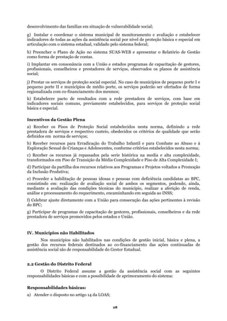 desenvolvimento das famílias em situação de vulnerabilidade social;
ema municipal de monitoramento e avaliação e estabelecer
ndicadores de todas as ações da assistência social por nível de proteção básica e especial em
e Gestão
omo forma de prestação de contas.
co-financiamento dos mesmos;
) Receber os Pisos de Proteção Social estabelecidos nesta norma, definindo a rede
alho Infantil e para Combate ao Abuso e à
de Alta Complexidade I;
os a Promoção
: realização de avaliação social de ambos os segmentos, podendo, ainda,
ediante a avaliação das condições técnicas do município, realizar a aferição de renda,
Celebrar ajuste diretamente com a União para consecução das ações pertinentes à revisão
do BPC;
g) Participar de programas de capacitação de gestores, profissionais, conselheiros e da rede
ual.
.2 Gestão do Distrito Federal
stema:
g) Instalar e coordenar o sist
i
articulação com o sistema estadual, validado pelo sistema federal;
h) Preencher o Plano de Ação no sistema SUAS-WEB e apresentar o Relatório d
c
i) Implantar em consonância com a União e estados programas de capacitação de gestores,
profissionais, conselheiros e prestadores de serviços, observados os planos de assistência
social;
j) Prestar os serviços de proteção social especial. No caso de municípios de pequeno porte I e
pequeno porte II e municípios de médio porte, os serviços poderão ser ofertados de forma
regionalizada com
k) Estabelecer pacto de resultados com a rede prestadora de serviços, com base em
indicadores sociais comuns, previamente estabelecidos, para serviços de proteção social
ásica e especial.b
Incentivos da Gestão Plena
a
prestadora de serviços e respectivo custeio, obedecidos os critérios de qualidade que serão
definidos em norma de serviços;
) Receber recursos para Erradicação do Trabb
Exploração Sexual de Crianças e Adolescentes, conforme critérios estabelecidos nesta norma;
c) Receber os recursos já repassados pela serie histórica na media e alta complexidade,
ransformados em Piso de Transição da Média Complexidade e Pisot
d) Participar da partilha dos recursos relativos aos Programas e Projetos voltad
da Inclusão Produtiva;
e) Proceder a habilitação de pessoas idosas e pessoas com deficiência candidatas ao BPC,
consistindo em
m
análise e processamento do requerimento, encaminhando em seguida ao INSS;
f)
prestadora de serviços promovidos pelos estados e União.
IV. Municípios não Habilitados
Nos municípios não habilitados nas condições de gestão inicial, básica e plena, a
gestão dos recursos federais destinados ao co-financiamento das ações continuadas de
ssistência social são de responsabilidade do Gestor Estada
2
O Distrito Federal assume a gestão da assistência social com as seguintes
esponsabilidades básicas e com a possibilidade de aprimoramento do sir
Responsabilidades básicas:
a) Atender o disposto no artigo 14 da LOAS;
28
 