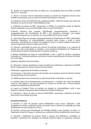 b) Atender aos requisitos previstos no artigo 30, e seu parágrafo único da LOAS, acrescido
ela Lei nº. 9720/98;
pecial;
abilidade social;
) Manter estrutura para recepção, identificação, encaminhamento, orientação e
g) Apresentar Plano de Inserção e Acompanhamento de beneficiários do BPC, selecionados
to ainda ao artigo 24 da LOAS;
sso nos serviços da proteção social básica e, ou, especial, de
famílias e seus membros beneficiários do Programa de
e vulnerabilidade e risco, a partir de estudos e pesquisas
realizadas por instituições públicas e privadas de notória especialização (conforme Lei 8.666,
l) Financiar o pagamento de benefícios eventuais;
ial;
ede própria e na rede prestadora de serviços de acordo com o sistema federal,
e vulnerabilidade social e risco
nforme critérios do programa Bolsa Família (Lei Federal 10.836/04);
istema SUAS-WEB e apresentar o Relatório de Gestão
como forma de prestação de contas.
a) Receber os pisos de proteção social estabelecidos nesta norma, definindo a rede
usteio, de acordo com os critérios de qualidade que serão
estabelecidos em uma norma de serviços;
xploração Sexual de Crianças e Adolescentes, conforme critérios estabelecidos nesta norma;
essoas idosas e pessoas com deficiência, candidatas ao
ação social de ambos os segmentos, podendo,
p
c) Alocar e executar recursos financeiros próprios no Fundo de Assistência Social, como
unidade orçamentária, para as ações de Proteção Social Básica e Es
d) Estruturar Centros de Referência de Assistência Social – CRAS de acordo com o porte de
metrópole, em áreas de maior vulner
e) Participar da gestão do BPC, integrando-o à Política de Assistência Social do Distrito
Federal, garantido o acesso às informações sobre os seus beneficiários;
f
acompanhamento dos beneficiários do BPC e dos Benefícios Eventuais, com equipe
profissional composta por, no mínimo, um (01) profissional de serviço social;
conforme indicadores de vulnerabilidades, contendo ações, prazos e metas a serem
executados, articulando-os às ofertas da assistência social e as demais políticas pertinentes,
dando cumprimen
h) Garantir a prioridade de ace
acordo com suas necessidades, às
Transferência de Renda, instituído pela Lei Federal 10.836/04;
i) Realizar diagnóstico de áreas d
de 21/06/1993);
j) Elaborar Relatório Anual de Gestão;
k) Alimentar e manter atualizadas as bases de dados dos subsistemas e aplicativos da REDE
SUAS, componentes do sistema nacional de informação;
m) Estruturar a Secretaria Executiva do Conselho de Assistência Social do Distrito Federal
com profissional de nível superior;
n) Definir parâmetros de custeio para as ações de proteção social básica e espec
o) Instituir plano de acompanhamento, monitoramento e avaliação das ações de proteção
social na r
pautado nas diretrizes da PNAS/SUAS;
p) Inserir no Cadastro Único as famílias em situação d
co
q) Preencher o Plano de Ação no s
Incentivos básicos:
prestadora de serviços, respectivo c
b) Receber recursos para Erradicação do Trabalho Infantil e para Combate ao Abuso e à
E
c) Proceder a habilitação de p
benefício, consistindo em: realização de avali
29
 