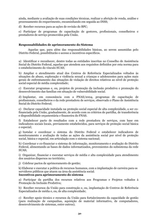 ainda, mediante a avaliação de suas condições técnicas, realizar a aferição de renda, análise e
processamento do requerimento, encaminhando em seguida ao INSS;
is, conselheiros e
rem assumidas pelo
de Assistência
crianças e adolescentes para ações mais
ão produtiva e promoção do
esenvolvimento das famílias em situação de vulnerabilidade social.
selheiros e da rede prestadora de serviços, observado o Plano de Assistência
ocial do Distrito Federal;
) Declarar capacidade instalada na proteção social especial de alta complexidade, a ser co-
e prestadora de serviços, com base em
erviços de proteção social básica
Distrito Federal e estabelecer indicadores de
proteção
ocial, básica e especial, em articulação com o sistema nacional;
informatizados, provenientes do subsistema da rede
UAS;
de para atendimento
) Elaborar e executar a política de recursos humanos, com a implantação de carreira para os
úblicos que atuem na área da assistência social.
moramento do sistema
ão e, ou, implantação de Centros de Referência
) Receber apoio técnico e recursos da União para fortalecimento da capacidade de gestão
d) Receber recursos para as ações de revisão do BPC;
e) Participar de programas de capacitação de gestores, profissiona
prestadores de serviço promovidos pela União.
Responsabilidades de aprimoramento do Sistema
Aquelas que, para além das responsabilidades básicas, ao se
Distrito Federal, possibilitarão o acesso a incentivos específicos.
a) Identificar e reconhecer, dentre todas as entidades inscritas no Conselho
Social do Distrito Federal, aquelas que atendem aos requisitos definidos por esta norma para
o estabelecimento do vínculo SUAS;
b) Ampliar o atendimento atual dos Centros de Referência Especializados voltados às
situações de abuso, exploração e violência sexual a
gerais de enfrentamento das situações de violação de direitos relativos ao nível de proteção
social especial de média complexidade;
c) Executar programas e, ou, projetos de promoção da inclus
d
d) Implantar, em consonância com a PNAS/2004, programas de capacitação de
profissionais, con
S
e
financiada pela União, gradualmente, de acordo com os critérios de partilha, de transferência
e disponibilidade orçamentária e financeira do FNAS.
f) Estabelecer pacto de resultados com a red
indicadores sociais locais, previamente estabelecidos, para s
e especial;
) Instalar e coordenar o sistema dog
monitoramento e avaliação de todas as ações da assistência social por nível de
s
h) Coordenar e co-financiar o sistema de informação, monitoramento e avaliação do Distrito
Federal, alimentando as bases de dados
S
i) Organizar, financiar e executar serviços de média e alta complexida
os usuários dispersos no território;d
j) Celebrar pactos de aprimoramento de gestão;
k
servidores p
Incentivos para apri
a) Participar da partilha dos recursos relativos aos Programas e Projetos voltados à
Promoção da Inclusão Produtiva;
b) Receber recursos da União para construç
Especializados de média e, ou, de alta complexidade;
c
(para realização de campanhas, aquisição de material informativo, de computadores,
desenvolvimento de sistemas, entre outros);
30
 