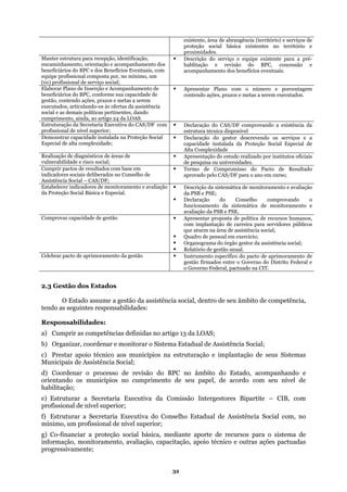 existente, área de abrangência (território) e serviços d
proteção social básica existent
proximidades.
e
es no território e
Manter estrutura para recepção, identificação,
encaminhamento, orientaç
beneficiários do BPC e dos Benefícios Eventu
Descrição do serviço e equipe existente para a pré
ão e acompanhamento dos
ais, com
rviço social;
-
hablitação e revisão do BPC, concessão e
acompanhamento dos benefícios eventuais.
equipe profissional composta por, no mínimo, um
(01) profissional de se
Elaborar Plano de Inserção e Acompanhamento de
cial e as demais políticas pertinentes, dando
cumprimento, ainda, ao artigo 24 da LOAS.
Apresentar Plano com o número e porcentagem
beneficiários do BPC, conforme sua capacidade de
gestão, contendo ações, prazos e metas a serem
executados, articulando-os às ofertas da assistência
contendo ações, prazos e metas a serem executados.
so
Estruturação da Secretaria Executiva do CAS/DF com
profissio
Declaração do CAS/DF comprovando a existência da
nal de nível superior; estrutura técnica disponível
Demonstrar capacidade instalada na Proteção Social
Especial d
Declaração do gestor descrevendo os serviços e
e alta complexidade;
a
capacidade instalada da Proteção Social Especial de
Alta Complexidade
Realização de diagnósticos de áreas de Apresentação do estudo realizado p
vulnerabilidade e risco social; de pesquisa ou universidades.
or institutos oficiais
Cumprir pactos de resultados com
indicadores sociais deliberados no
base em
Conselho de
Termo de Compromisso do Pacto de Resultado
aprovado pelo CAS/DF para o ano em curso;
Assistência Social – CAS/DF;
Estabelecer indicadores
da Proteção Social Básic
de monitoramento e avaliação
a e Especial.
Descrição da sistemática de monitoramento e avaliação
da PSB e PSE;
funcionamento da sistemática de monitoramento e
avaliação da PSB e PSE.
Declaração do Conselho comprovando o
Comprovar capacidade de gestão Apresentar proposta de política de recursos humanos
com implantação de carreira para se
que atuem na área de assistência social;
,
rvidores públicos
Quadro de pessoal em exercício;
Organograma do órgão gestor da assistência social;
Relatório de gestão anual.
Celebrar pacto de aprimoramento da gestão Instrumento específico do pacto de aprimoramento de
gestão firmados entre o Governo do Distrito Federal e
o Governo Federal, pactuado na CIT.
2.3 Gestão dos Estados
O Estado assume a gestão da assistência social, dentro de seu âmbito de competência,
as seguintes responsabilidades:
a) Cumprir as
b) Organizar, c onitorar o Sistema Esta
c) Prestar apoio técnico aos municípios na as
Municipais de Assistência Social;
d) Coordenar o processo de revisão do B
orientando os municípios no cumprimento de seu nível de
e) Estruturar a Secretaria Executiva da Co
profissional de nível superior;
on , no
mínimo, um profissional de nível superior;
g) Co-financiar a proteção social básica, me
apac
tendo
Responsabilidades:
competências definidas no artigo 13 da LOAS;
oordenar e m dual de Assistência Social;
estruturação e implantação de seus Sistem
PC no âmbito do Estado, acompanhando e
seu papel, de acordo com
habilitação;
missão Intergestores Bipartite – CIB, com
f) Estruturar a Secretaria Executiva do C selho Estadual de Assistência Social com
diante aporte de recursos para o sistema de
informação, monitoramento, avaliação, c
progressivamente;
itação, apoio técnico e outras ações pactuadas
32
 
