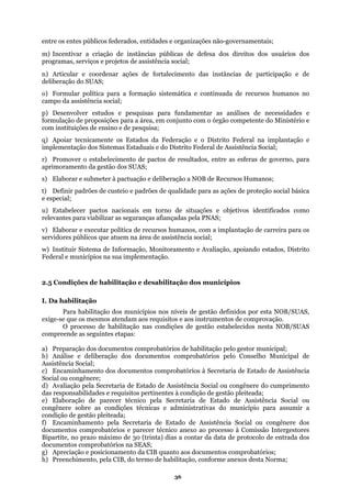 entre os entes públicos federados, entidades e or
m) Incentivar a criação de instâncias públicas d
programas, serviços e projetos de assistência social;
es de fortalecimen
deliberação do SUAS;
o) Formular política para a formação sistemática e continuada de recursos humanos no
p) Desenvolver estudos e pesquisas para funda s e
rmulação de proposições para a área, em conj etente do Ministério e
e ensino e de pesquisa;
os Estados da Federação e o Distrito Federal na implantação e
mplementação dos Sistemas Estaduais e do Distrito Federal de Assistência Social;
esultados, entre as esferas de governo, para
ação e deliberação a NOB de Recursos Humanos;
e recursos humanos, com a implantação de carreira para os
ituir Sistema de Informação, Monitoramento e Avaliação, apoiando estados, Distrito
Federal e municípios na sua implementação.
tapas:
probatórios à Secretaria de Estado de Assistência
) Encaminhamento pela Secretaria de Estado de Assistência Social ou congênere dos
) Apreciação e posicionamento da CIB quanto aos documentos comprobatórios;
ganizações não-governamentais;
e defesa dos direitos dos usuários dos
n) Articular e coordenar açõ to das instâncias de participação e de
campo da assistência social;
mentar as análises de necessidade
fo
com instituições d
unto com o órgão comp
q) Apoiar tecnicamente
i
r) Promover o estabelecimento de pactos de r
aprimoramento da gestão dos SUAS;
s) Elaborar e submeter à pactu
t) Definir padrões de custeio e padrões de qualidade para as ações de proteção social básica
e especial;
u) Estabelecer pactos nacionais em torno de situações e objetivos identificados como
relevantes para viabilizar as seguranças afiançadas pela PNAS;
v) Elaborar e executar política d
servidores públicos que atuem na área de assistência social;
w) Inst
2.5 Condições de habilitação e desabilitação dos municípios
I. Da habilitação
Para habilitação dos municípios nos níveis de gestão definidos por esta NOB/SUAS,
exige-se que os mesmos atendam aos requisitos e aos instrumentos de comprovação.
O processo de habilitação nas condições de gestão estabelecidos nesta NOB/SUAS
ompreende as seguintes ec
a) Preparação dos documentos comprobatórios de habilitação pelo gestor municipal;
b) Análise e deliberação dos documentos comprobatórios pelo Conselho Municipal de
Assistência Social;
c) Encaminhamento dos documentos com
Social ou congênere;
d) Avaliação pela Secretaria de Estado de Assistência Social ou congênere do cumprimento
das responsabilidades e requisitos pertinentes à condição de gestão pleiteada;
e) Elaboração de parecer técnico pela Secretaria de Estado de Assistência Social ou
congênere sobre as condições técnicas e administrativas do município para assumir a
condição de gestão pleiteada;
f
documentos comprobatórios e parecer técnico anexo ao processo à Comissão Intergestores
Bipartite, no prazo máximo de 30 (trinta) dias a contar da data de protocolo de entrada dos
documentos comprobatórios na SEAS;
g
h) Preenchimento, pela CIB, do termo de habilitação, conforme anexos desta Norma;
36
 