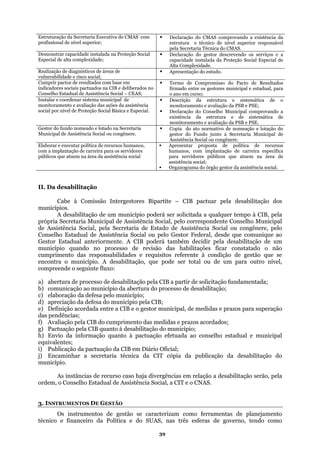 Estruturação da Secretaria Executiva do CMAS com
profissional de nível superior;
CMAS.
Declaração do CMAS comprovando a existência da
estrutura e técnico de nível superior responsável
pela Secretaria Técnica do
Demonstrar capacidade instalada na Proteção S
Especial de alta complexidade;
ocial
ão Social Especial de
Declaração do gestor descrevendo os serviços e a
capacidade instalada da Proteç
Alta Complexidade.
Realização de diagnósticos de áreas de
vulnerabilidade e risco social;
o estudo.Apresentação d
Cumprir pactos de resultados com base em
indicadores sociais pactuados na CIB e deliberados
Conselho Estadual de Assistência Social – CEAS;
no
o ano em curso;
Termo de Compromisso do Pacto de Resultados
firmado entre os gestores municipal e estadual, para
Instalar e coordenar sistema municipal de
monitoramento e avaliação das ações da assistê
social por nível de Proteção Social Básica e E
ncia
ecial.
Descrição da estrutura e sistemática de o
monitoramento e avaliação da PSB e PSE;
sp Declaração do Conselho Municipal comprovando a
existência da estrutura e de sistemática de
monitoramento e avaliação da PSB e PSE.
Gestor do fund
M
o nomeado e lotado na Secretaria
unicipal de Assistência Social ou congênere.
ação e lotação do
gestor do Fundo junto a Secretaria Municipal de
Assistência Social ou congênere.
Copia do ato normativo de nome
Elaborar e executar política de recursos humanos, Apresentar proposta de política
com a implantação de carreira para os servidores
públicos
de recursos
humanos, com implantação de carreira especifica
que atuem na área da assistência social para servidores públicos que atuem na área de
assistência social;
Organograma do órgão gestor da assistência social.
II. Da desabilitação
Cabe à Comissão Intergestores Bip
municípios.
a ela desabilitação dos
A desabilitação de um município poderá s da a qualquer tempo à CIB, pela
própria Secretaria Municipal de Assistência S unicipal
de Assistência Social, pela Secretaria de Est
Conselho Estadual de Assistência Social ou p
Gestor Estadual anteriormente. A CIB poderá t
município quando no processo de revisão d
cumprimento das responsabilidades e requisito se
e utro nível,
a) abertura de processo de desabilitação pela
b) comunicação ao município da abertura do proc tação;
iação da defesa do município pela CIB
) Definição acordada entre a CIB e o gestor
das pendências;
medid
ão do m
o da informação quanto à pactuaçã
equivalentes;
i) Publicação da pactuação da CIB em Diário Ofic
da CI
divergên ção a desabilitação serão, pela
Soc
rtite – CIB pactuar p
er solicita
ocial, pelo correspondente Conselho M
ado de Assistência Social ou congênere, pelo
elo Gestor Federal, desde que comunique ao
ambém decidir pela desabilitação de um
as habilitações ficar constatado o não
s referente à condição de gestão que
encontra o município. A desabilitação, qu pode ser total ou de um para o
compreende o seguinte fluxo:
CIB a partir de solicitação fundamentada;
esso de desabili
c) elaboração da defesa pelo município;
) aprecd ;
e municipal, de medidas e prazos para superação
f) Avaliação pela CIB do cumprimento das
g) Pactuação pela CIB quanto à desabilitaç
h) Envi
as e prazos acordados;
unicípio;
o efetuada ao conselho estadual e municipal
ial;
j) Encaminhar a secretaria técnica
município.
As instâncias de recurso caso haja
T cópia da publicação da desabilitação do
cias em rela
ordem, o Conselho Estadual de Assistência
3. INSTRUMENTOS DE GESTÃO
ial, a CIT e o CNAS.
Os instrumentos de gestão se ca
técnico
racterizam como ferramentas de planejamento
e financeiro da Política e do SUAS, nas três esferas de governo, tendo como
39
 
