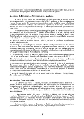 (constituídos como unidades orçamentárias) e aqueles voltados às atividades meio, alocados
no orçamento do órgão gestor dessa política na referida esfera de governo.
3.3 Gestão da Informação, Monitoramento e Avaliação
ndo padrão nacional
e eletrô
ências:
Construção e administração de ambiente informacional georreferenciado das cidades
rasileiras e estabelecimento de política de geoprocessamento de informações em escala
ia social e base de referência sociodemográfica
tinas afetas ao financiamento de projetos e programas;
ntemente pelos gestores e apreciados pelos respectivos Conselhos de Assistência
eb: portal com acesso diferenciado para a disponibilização
A gestão da informação tem como objetivo produzir condições estruturais para as
operações de gestão, monitoramento e avaliação do SUAS conforme as determinações dessa
Norma. Opera a gestão dos dados e dos fluxos de informação do SUAS com a definição de
estratégias referentes à produção, armazenamento, organização, classificação e disseminação
de dado por meio de componentes de tecnologia de informação, obedece
nico.
Fica instituído que a forma de operacionalização da gestão da informação se efetivará
nos termos da REDE-SUAS (módulo 1), sistema de informação do SUAS, suporte para a
gestão, o monitoramento e a avaliação de programas, serviços, projetos e benefícios de
Assistência Social contemplando gestores, profissionais, conselheiros, entidades, usuários e
sociedade civil, ensejando as seguintes provid
a) Desenvolvimento e administração do Cadastro Nacional de entidades prestadoras de
serviços socioassistenciais;
b)
b
municipal envolvendo as ações de assistênc
para apoiar o princípio da territorialização e construção de indicadores próprios do SUAS, em
articulação com municípios, Distrito Federal e estados;
c) Incremento do Sistema SUAS-WEB objetivando o atendimento dos dispositivos dessa
NOB no que se refere à nova sistemática de financiamento e co-financiamento do SUAS;
d) Automatização dos processos referentes à gestão de convênios de forma a padronizar,
informatizar e agilizar as ro
e) Aperfeiçoamento e disseminação dos instrumentos e técnicas de avaliação de resultados e
do impacto das ações do SUAS sobre as condições de vida da população realizado
permane
Social, com base em informações sistematizadas e indicadores próprios e relativos
provenientes de subsistemas e aplicativos da REDE-SUAS;
f) Desenvolvimento de interface w
dos produtos da REDE-SUAS.
3.4 Relatório Anual de Gestão
Os Relatórios de Gestão – nacional, estaduais, do Distrito Federal e municipais –
deverão avaliar o cumprimento das realizações, dos resultados ou dos produtos obtidos em
função das metas prioritárias estabelecidas no Plano de Assistência Social e consolidado em
um Plano de Ação Anual; bem como da aplicação dos recursos em cada esfera de governo em
cada exercício anual, sendo elaboradas pelos Gestores e submetidos aos Conselhos de
Assistência Social.
O Relatório de Gestão destina-se a sintetizar e divulgar informações sobre os
resultados obtidos e sobre a probidade dos gestores do SUAS às instâncias formais do SUAS,
ao Poder Legislativo, ao Ministério Público e à sociedade como um todo. Sua elaboração
compete ao respectivo gestor do SUAS, mas deve ser obrigatoriamente referendado pelos
respectivos conselhos.
Os itens que irão compor os Relatórios de Gestão em cada esfera de governo, bem
como a forma de seu preenchimento on-line serão objeto de regulação específica.
41
 