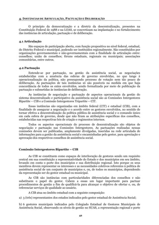 4. INSTÂNCIAS DE ARTICULAÇÃO, PACTUAÇÃO E DELIBERAÇÃO
O princípio da democratização e a diretriz da descentralização, presentes na
lantação e no fortalecimento
das ins cias de articulação, pactuação e de deliberação.
governamentais e não-governamentais com a finalidade de articulação entre:
conselh
assistência social, as negociações
ca, não pressupondo processo de votação nem tão pouco de
ocial são as Comissões Intergestores
a
conselhos,
das pelo gestor, para apreciação e
te – CIB
gestor estadual ou municipal.
bito estadual com a seguinte composição:
) 6 gestores municipais indicados pelo Colegiado Estadual de Gestores Municipais de
Assistência Social, observando os níveis de gestão no SUAS, a representação regional e porte
Constituição Federal de 1988 e na LOAS, se concretizam na imp
tân
4.1 Articulação
São espaços de participação aberta, com função propositiva no nível federal, estadual,
do Distrito Federal e municipal, podendo ser instituídos regionalmente. São constituídos por
organizações
os; união de conselhos; fóruns estaduais, regionais ou municipais; associações
comunitárias, entre outros.
4.2 Pactuação
Entende-se por pactuação, na gestão da
estabelecidas com a anuência das esferas de governo envolvidas, no que tange à
operacionalização da políti
deliberação. As pactuações de tais instâncias só são possíveis na medida em que haja
concordância de todos os entes envolvidos, sendo formalizada por meio de publicação da
pactuação e submetidas às instâncias de deliberação.
As instâncias de negociação e pactuação de aspectos operacionais da gestão do
sistema descentralizado e participativo da assistência s
Bipartite – CIB e a Comissão Intergestores Tripartite – CIT.
Essas instâncias são organizadas em âmbito federal (CIT) e estadual (CIB), com
finalidade de assegurar a negociação e o acordo entre os gestores envolvidos, no sentido de
tornar efetiva a descentralização da política pública de assistência social e o comando único
em cada esfera de governo, desde que não firam as atribuições específicas dos
estabelecidas nas respectivas leis de criação e regimentos internos.
Todos os aspectos operacionais do processo de descentralização são objetos de
negociação e pactuação nas Comissões Intergestores. As pactuações realizadas nessas
comissões devem ser publicadas, amplamente divulgadas, inseridas na rede articulada de
nformações para a gestão da assistência social e encaminhai
aprovação dos respectivos conselhos de assistência social.
Comissão Intergestores Biparti
As CIB se constituem como espaços de interlocução de gestores sendo um requisito
central em sua constituição a representatividade do Estado e dos municípios em seu âmbito,
levando em conta o porte dos municípios e sua distribuição regional. Isto porque os seus
membros devem representar os interesses e as necessidades coletivos referentes à política de
assistência social de um conjunto de municípios e, ou, de todos os municípios, dependendo
da representação ser do
As CIB são instâncias com particularidades diferenciadas dos conselhos e não
substituem o papel do gestor. Cabem a essas um lugar importante para pactuar
procedimentos de gestão a fim de qualificá-la para alcançar o objetivo de ofertar e, ou, de
referenciar serviços de qualidade ao usuário.
A CIB atua no âm
a) 3 (três) representantes dos estados indicados pelo gestor estadual de Assistência Social;
b
42
 