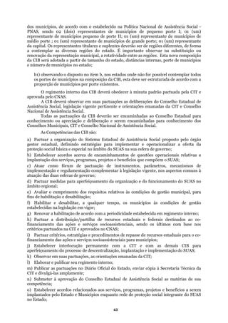 dos municípios, de acordo com o estabelecido na Política Nacional de Assistência Social -
PNAS, sendo 02 (dois) representantes de municípios de pequeno porte I; 01 (um)
represe
nte observar na substituição ou
enovação da representação municipal, a rotatividade entre as regiões. Esta nova composição
a a partir do tamanho do estado, distâncias internas, porte de municípios
e núme
por porte existentes.
O regimento interno das CIB deverá obedecer à minuta padrão pactuada pela CIT e
AS.
As Competências das CIB são:
nalizar a oferta da
proteção so
te, nos aspectos comuns à
atuação das duas esferas de governo;
Habilitar e desabilitar, a qualquer tempo, os municípios às condições de gestão
stabelecidas na legislação em vigor;
odicidade estabelecida em regimento interno;
) Pactuar a distribuição/partilha de recursos estaduais e federais destinados ao co-
financi
ntação e implementação do SUAS;
k) Obs
o Estado, enviar cópia à Secretaria Técnica da
CIT e divulgá-las amplamente;
n) Sub ocial as matérias de sua
) Estabelecer acordos relacionados aos serviços, programas, projetos e benefícios a serem
ntante de municípios pequeno de porte II; 01 (um) representante de municípios de
médio porte ; 01 (um) representante de municípios de grande porte; 01 (um) representante
da capital. Os representantes titulares e suplentes deverão ser de regiões diferentes, de forma
a contemplar as diversas regiões do estado. É importa
r
da CIB será adotad
ro de municípios no estado;
b1) observando o disposto no item b, nos estados onde não for possível contemplar todos
os portes de municípios na composição da CIB, esta deve ser estruturada de acordo com a
proporção de municípios
aprovada pelo CN
A CIB deverá observar em suas pactuações as deliberações do Conselho Estadual de
Assistência Social, legislação vigente pertinente e orientações emanadas da CIT e Conselho
Nacional de Assistência Social.
Todas as pactuações da CIB deverão ser encaminhadas ao Conselho Estadual para
conhecimento ou apreciação e deliberação e serem encaminhadas para conhecimento dos
Conselhos Municipais, CIT e Conselho Nacional de Assistência Social.
a) Pactuar a organização do Sistema Estadual de Assistência Social proposto pelo órgão
gestor estadual, definindo estratégias para implementar e operacio
cial básica e especial no âmbito do SUAS na sua esfera de governo;
b) Estabelecer acordos acerca de encaminhamentos de questões operacionais relativas a
implantação dos serviços, programas, projetos e benefícios que compõem o SUAS;
c) Atuar como fórum de pactuação de instrumentos, parâmetros, mecanismos de
implementação e regulamentação complementar à legislação vigen
d) Pactuar medidas para aperfeiçoamento da organização e do funcionamento do SUAS no
âmbito regional;
e) Avaliar o cumprimento dos requisitos relativos às condições de gestão municipal, para
fins de habilitação e desabilitação;
f)
e
g) Renovar a habilitação de acordo com a peri
h
amento das ações e serviços socioassistenciais, sendo os últimos com base nos
critérios pactuados na CIT e aprovados no CNAS;
i) Pactuar critérios, estratégias e procedimentos de repasse de recursos estaduais para o co-
financiamento das ações e serviços socioassistenciais para municípios;
j) Estabelecer interlocução permanente com a CIT e com as demais CIB para
aperfeiçoamento do processo de descentralização, impla
ervar em suas pactuações, as orientações emanadas da CIT;
l) Elaborar e publicar seu regimento interno;
m) Publicar as pactuações no Diário Oficial d
meter à aprovação do Conselho Estadual de Assistência S
competência;
o
implantados pelo Estado e Municípios enquanto rede de proteção social integrante do SUAS
no Estado;
43
 