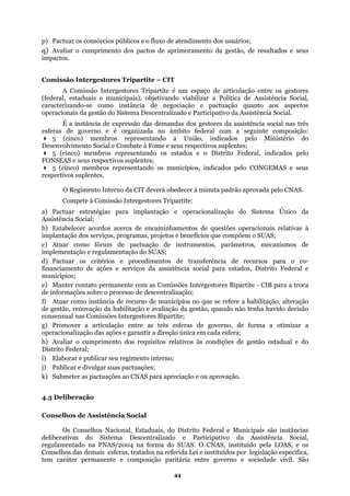 p) Pactuar os consórcios públicos e o fluxo de atendimento dos usuários;
q) Avaliar o cumprimento dos pactos de aprimoramento da gestão, de resultados e seus
impactos.
Comissão Intergestores Tripartite – CIT
A Comissão Intergestores Tripartite é um espaço de articulação entre os gestores
(federal, estaduais e municipais), objetivando viabilizar a Política de Assistência Social,
aracterizando-se como instância de negociação e pactuação quanto aos aspectos
ope
esfe federal com a seguinte composição:
res Tripartite:
is relativas à
smos de
a assistência social para estados, Distrito Federal e
o permanente com as Comissões Intergestores Bipartite - CIB para a troca
de municípios no que se refere a habilitação, alteração
do Sistema Descentralizado e Participativo da Assistência Social,
rmanente e composição paritária entre governo e sociedade civil. São
c
racionais da gestão do Sistema Descentralizado e Participativo da Assistência Social.
É a instância de expressão das demandas dos gestores da assistência social nas três
ras de governo e é organizada no âmbito
5 (cinco) membros representando a União, indicados pelo Ministério do
Desenvolvimento Social e Combate à Fome e seus respectivos suplentes;
(5 cinco) membros representando os estados e o Distrito Federal, indicados pelo
FONSEAS e seus respectivos suplentes;
5 (cinco) membros representando os municípios, indicados pelo CONGEMAS e seus
respectivos suplentes.
O Regimento Interno da CIT deverá obedecer à minuta padrão aprovada pelo CNAS.
Compete à Comissão Intergesto
a) Pactuar estratégias para implantação e operacionalização do Sistema Único da
Assistência Social;
b) Estabelecer acordos acerca de encaminhamentos de questões operaciona
implantação dos serviços, programas, projetos e benefícios que compõem o SUAS;
c) Atuar como fórum de pactuação de instrumentos, parâmetros, mecani
implementação e regulamentação do SUAS;
d) Pactuar os critérios e procedimentos de transferência de recursos para o co-
financiamento de ações e serviços d
municípios;
e) Manter contat
de informações sobre o processo de descentralização;
f) Atuar como instância de recurso
de gestão, renovação da habilitação e avaliação da gestão, quando não tenha havido decisão
consensual nas Comissões Intergestores Bipartite;
g) Promover a articulação entre as três esferas de governo, de forma a otimizar a
operacionalização das ações e garantir a direção única em cada esfera;
h) Avaliar o cumprimento dos requisitos relativos às condições de gestão estadual e do
Distrito Federal;
i) Elaborar e publicar seu regimento interno;
j) Publicar e divulgar suas pactuações;
k) Submeter as pactuações ao CNAS para apreciação e ou aprovação.
4.3 Deliberação
Conselhos de Assistência Social
Os Conselhos Nacional, Estaduais, do Distrito Federal e Municipais são instâncias
deliberativas
regulamentado na PNAS/2004 na forma do SUAS. O CNAS, instituído pela LOAS, e os
Conselhos das demais esferas, tratados na referida Lei e instituídos por legislação especifica,
tem caráter pe
44
 