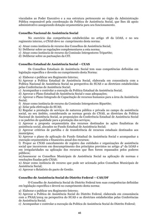 vinculados ao Poder Executivo e a sua estrutura pertencente ao órgão da Administração
tivo assegurando dotação orçamentária para seu funcionamento.
Conselho Nacional de Assistência Social
elecidas no artigo 18 da LOAS, e no seu
regime
d) Deli
mento desta Norma:
e Assistência Social, elaborada em consonância com a
Política
pelas C
c) Aco dual de Assistência Social;
mas gerais do CNAS, as diretrizes da Política
proposta orçamentária dos recursos destinados às ações finalísticas de
e recursos estaduais destinados aos
entidades e organizações de assistência
sados pelos poderes
Conselhos Municipais de Assistência Social na aplicação de normas e
pode ser acionada pelos Conselhos Municipais de
stência Social do Distrito Federal – CAS/DF
O Conselho de Assistência Social do Distrito Federal tem suas competências definidas
mprimento desta norma:
a) Elab
Pública responsável pela coordenação da Política de Assistência Social, que lhes dá apoio
administra
No exercício das competências estab
nto interno, o CNAS deve no cumprimento desta norma:
a) Atuar como instância de recurso dos Conselhos de Assistência Social;
b) Deliberar sobre as regulações complementares a esta norma;
c) Atuar como instância de recurso da Comissão Intergestores Tripartite;
berar sobre as pactuações da CIT.
Conselho Estadual de Assistência Social – CEAS
Os Conselhos Estaduais de Assistência Social tem suas competências definidas em
legislação específica e deverão no cumpri
a) Elaborar e publicar seu Regimento Interno;
b) Aprovar a Política Estadual d
Nacional de Assistência Social na perspectiva do SUAS e as diretrizes estabelecidas
onferências de Assistência Social;
mpanhar e controlar a execução da Política Esta
d) Aprovar o Plano Estadual de Assistência Social e suas adequações;
e) Aprovar o Plano Integrado de Capacitação de recursos humanos para a área da Assistência
Social;
f) Atuar como instância de recurso da Comissão Intergestores Bipartite;
g) Zelar pela efetivação do SUAS;
h) Regular a prestação de serviços de natureza pública e privada no campo da assistência
social, no seu âmbito, considerando as nor
Nacional de Assistência Social, as proposições da Conferência Estadual de Assistência Social
e os padrões de qualidade para a prestação dos serviços;
i) Aprovar a
assistência social, alocados no Fundo Estadual de Assistência Social;
j) Aprovar critérios de partilha e de transferência d
municípios;
k) Aprovar o plano de aplicação do Fundo Estadual de Assistência Social e acompanhar a
execução orçamentária e financeira anual dos recursos;
l) Propor ao CNAS cancelamento de registro das
social que incorrerem em descumprimento dos princípios previstos no artigo 4º da LOAS e
em irregularidades na aplicação dos recursos que lhes forem repas
públicos;
m)Assessorar os
resoluções fixadas pelo CNAS;
n) Atuar como instância de recurso que
Assistência Social;
o) Aprovar o Relatório do pacto de Gestão.
Conselho de Assi
em legislação específica e deverá no cu
orar e publicar seu Regimento Interno;
b) Aprovar a Política de Assistência Social do Distrito Federal, elaborada em consonância
com a PNAS/2004 na perspectiva do SUAS e as diretrizes estabelecidas pelas Conferências
de Assistência Social;
c) Acompanhar e controlar a execução da Política de Assistência Social do Distrito Federal;
45
 