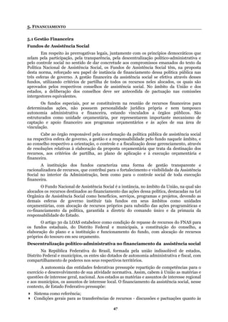 5. FINANCIAMENTO
5.1 Gestão Financeira
Fundos de Assistência Social
Em respeito às prerrogativas legais, juntamente com os princípios democráticos que
zelam pela participação, pela transparência, pela descentralização político-administrativa e
pelo controle social no sentido de dar concretude aos compromissos emanados do texto da
Política Nacional de Assistência Social, os Fundos de Assistência Social têm, na proposta
desta norma, reforçado seu papel de instância de financiamento dessa política pública nas
três esferas de governo. A gestão financeira da assistência social se efetiva através desses
fundos, utilizando critérios de partilha de todos os recursos neles alocados, os quais são
aprovados pelos respectivos conselhos de assistência social. No âmbito da União e dos
estados, a deliberação dos conselhos deve ser antecedida de pactuação nas comissões
intergestores equivalentes.
Os fundos especiais, por se constituírem na reunião de recursos financeiros para
determinadas ações, não possuem personalidade jurídica própria e nem tampouco
estando vinculados a órgãos públicos. São
struturados como unidade orçamentária, por representarem importante mecanismo de
ios e às ações de sua área de
âmbito, e
e a fiscalização desse gerenciamento, através
ente e
lidade da Assistência
ões dessa política, destacadas na Lei
unidades
comando único e da primazia da
ativa no financiamento da assistência social
olúvel de estados,
istrito Federal e municípios, os entes são dotados de autonomia administrativa e fiscal, com
spectivos territórios.
acional. Aos estados as matérias e assuntos de interesse regional
e aos m
Condições gerais para as transferências de recursos - discussões e pactuações quanto às
autonomia administrativa e financeira,
e
captação e apoio financeiro aos programas orçamentár
vinculação.
Cabe ao órgão responsável pela coordenação da política pública de assistência social
na respectiva esfera de governo, a gestão e a responsabilidade pelo fundo naquele
ao conselho respectivo a orientação, o controle
de resoluções relativas à elaboração da proposta orçamentária que trata da destinação dos
recursos, aos critérios de partilha, ao plano de aplicação e à execução orçamentária e
financeira.
A instituição dos fundos caracteriza uma forma de ges
ntribui para o fortalecimento e visibi
tão transpar
racionalizadora de recursos, que co
Social no interior da Administração, bem como para o controle social de toda execução
financeira.
O Fundo Nacional de Assistência Social é a instância, no âmbito da União, na qual são
alocados os recursos destinados ao financiamento das aç
Orgânica de Assistência Social como benefícios, serviços, programas e projetos, devendo as
demais esferas de governo instituir tais fundos em seus âmbitos como
orçamentárias, com alocação de recursos próprios para subsídio das ações programáticas e
co-financiamento da política, garantida a diretriz do
responsabilidade do Estado.
O artigo 30 da LOAS estabelece como condição de repasse de recursos do FNAS para
os fundos estaduais, do Distrito Federal e municipais, a constituição do conselho, a
elaboração do plano e a instituição e funcionamento do fundo, com alocação de recursos
próprios do tesouro em seu orçamento.
Descentralização político-administr
Na República Federativa do Brasil, formada pela união indiss
D
compartilhamento de poderes nos seus re
A autonomia das entidades federativas pressupõe repartição de competências para o
exercício e desenvolvimento de sua atividade normativa. Assim, cabem à União as matérias e
questões de interesse geral, n
unicípios, os assuntos de interesse local. O financiamento da assistência social, nesse
contexto, de Estado Federativo pressupõe:
Sistema como referência;
47
 