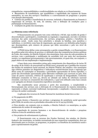 competências, responsabilidades e condicionalidades em relação ao co-financiamento;
Mecanismos de transferência, que possibilitem a regularidade dos repasses de forma
erviços e benefícios e o conveniamento de programas e projetos
;
ência de recursos, incluindo o financiamento no fomento à
organização
como foco prioritário a atenção às famílias, seus membros e
indivíduos,
s estados, do Distrito Federal e dos municípios, bem como da rede prestadora de
serviços, co
e assistência social nacional, do Distrito Federal, dos estados e dos municípios
siga critérios pautados
onstantes no item 5.5, deverá ser adotado um índice de referência nacional
resumi
elencadas na Lei 8.742/93 (LOAS);
assisten
, os projetos e os benefícios de assistência social e
para o apri
automática, no caso dos s
com duração determinada
Critérios de partilha e transfer
de serviços, da rede, do sistema, com a definição de condições para a
participação no financiamento;
Condições de gestão dos municípios.
5.2 Sistema como referência
O financiamento ora proposto tem como referência o SUAS, cujo modelo de gestão é
descentralizado e participativo, constituindo na regulação e organização, em todo o território
nacional, das ações socioassistenciais, dos serviços, programas, projetos e benefícios da
assistência social, tendo
e o território como base de organização, que passam a ser definidos pelas funções
que desempenham, pelo número de pessoas que deles necessitam e pelo seu nível de
complexidade.
A PNAS/2004 define como pressupostos a gestão compartilhada, o co-financiamento
da política pelas três esferas de governo e a definição clara das competências técnico-políticas
da União, do
m a participação e mobilização da sociedade civil, por meio dos movimentos
sociais e os organismos governamentais e não governamentais, os quais têm, em conjunto, o
papel efetivo na sua implantação e implementação.
A base desta nova sistemática prima pelo cumprimento dos dispositivos do inciso IX
do artigo 18 da LOAS e do preconizado na PNAS/2004, propondo que a partilha dos recursos
dos fundos d
em diagnósticos e indicadores socioterritoriais locais e regionais que
dêem conta de contemplar as demandas e prioridades apresentadas de forma específica, a
partir das diversidades apresentadas pelas diferentes realidades que convivem no país, bem
como de pactos nacionais, critérios de equalização e correção de desigualdades. Conforme
definições c
do, com base no cruzamento dos indicadores, o qual será utilizado como base comum
a ser agregada aos demais cruzamentos específicos necessários.
São considerados nesse processo o porte dos municípios, a complexidade e
hierarquização dos serviços com a efetivação do co-financiamento de maneira sistemática,
superando a relação convenial tradicional, incorporando e ampliando o financiamento dos
serviços de caráter continuado.
A aplicação dos recursos do Fundo Nacional de Assistência Social deve se dar:
a) No pagamento do BPC;
b) No apoio técnico e financeiro aos serviços e programas de assistência social aprovados
pelo CNAS, de acordo com as prioridades
c) Para atender, em conjunto com os estados, o Distrito Federal e os municípios, as ações
ciais de caráter de emergência;
d) Na capacitação de recursos humanos e no desenvolvimento de estudos e pesquisas
relativos à área de assistência social;
e) Em projetos de enfrentamento à pobreza.
O financiamento com os recursos dos Fundos Nacional, dos estados, do Distrito
Federal e dos municípios, no âmbito normatizado de suas respectivas competências, deve ser
direcionado para os serviços, os programas
moramento da gestão.
48
 