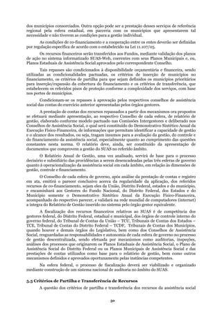 dos municípios consorciados. Outra opção pode ser a prestação desses serviços de referência
regiona
verão ser definidas
rão transferidos aos Fundos, mediante validação dos planos
epasses são condicionados à disponibilidade orçamentária e financeira, sendo
pisos de proteção conforme a complexidade dos serviços, com base
á mediante apresentação, ao respectivo Conselho de cada esfera, de relatório de
será constituído do Demonstrativo Sintético Anual da
e permitam identificar a capacidade de gestão
mos para a avaliação da gestão, do controle e
o financiamento da assistência social, especialmente quanto ao cumprimento das questões
deve, ainda, ser constituído da apresentação de
docum
os e do
Municí
os órgãos de controle interno do
govern
deral ou os Planos Municipais de Assistência Social e das
prestaç
sistema nacional de auditoria no âmbito do SUAS.
l pela esfera estadual, em parceria com os municípios que apresentarem tal
necessidade e não tiverem as condições para a gestão individual.
As condições de co-financiamento e a cooperação entre os entes de
por regulação específica de acordo com o estabelecido na Lei 11.107/05.
Os recursos financeiros se
de ação no sistema informatizado SUAS-Web, coerentes com seus Planos Municipais e, ou,
Planos Estaduais de Assistência Social aprovados pelo correspondente Conselho.
Tais r
utilizadas as condicionalidades pactuadas, os critérios de inserção de municípios no
financiamento, os critérios de partilha para que sejam definidos os municípios prioritários
para inserção/expansão da cobertura do financiamento e os critérios de transferência, que
estabelecem os referidos
nos portes de municípios.
Condicionam-se os repasses à aprovação pelos respectivos conselhos de assistência
social das contas do exercício anterior apresentadas pelos órgãos gestores.
A prestação de contas dos recursos repassados a partir dos mecanismos ora propostos
se efetuar
gestão, elaborado conforme modelo pactuado nas Comissões Intergestores e deliberado nos
Conselhos de Assistência Social, o qual
Execução Físico-Financeira, de informações qu
e o alcance dos resultados, ou seja, tragam insu
d
constantes nesta norma. O relatório
entos que comprovem a gestão do SUAS no referido âmbito.
O Relatório Anual de Gestão, uma vez analisado, servirá de base para o processo
decisório e subsidiário das providências a serem desencadeadas pelas três esferas de governo
quanto à operacionalização da assistência social em cada âmbito, em relação às dimensões de
gestão, controle e financiamento.
O Conselho de cada esfera de governo, após análise da prestação de contas e registro
em ata, emitirá o parecer conclusivo acerca da regularidade da aplicação, dos referidos
recursos de co-financiamento, sejam eles da União, Distrito Federal, estados e do município,
e encaminhará aos Gestores do Fundo Nacional, do Distrito Federal, dos Estad
pio somente o Demonstrativo Sintético Anual da Execução Físico-Financeira,
acompanhado do respectivo parecer, e validará na rede mundial de computadores (internet)
a íntegra do Relatório de Gestão inserido no sistema pelo órgão gestor equivalente.
A fiscalização dos recursos financeiros relativos ao SUAS é de competência dos
gestores federal, do Distrito Federal, estadual e municipal, d
o federal, do Tribunal de Contas da União – TCU, Tribunais de Contas dos Estados –
TCE, Tribunal de Contas do Distrito Federal – TCDF, Tribunais de Contas dos Municípios,
quando houver e demais órgãos do Legislativo, bem como dos Conselhos de Assistência
Social, resguardadas as responsabilidades e autonomia de cada esfera de governo no processo
de gestão descentralizada, sendo efetuada por mecanismos como auditorias, inspeções,
análises dos processos que originarem os Planos Estaduais de Assistência Social, o Plano de
Assistência Social do Distrito Fe
ões de contas utilizados como base para o relatório de gestão, bem como outros
mecanismos definidos e aprovados oportunamente pelas instâncias competentes.
Na esfera federal, o processo de fiscalização deverá ser viabilizado e organizado
mediante construção de um
5.5 Critérios de Partilha e Transferência de Recursos
A questão dos critérios de partilha e transferência dos recursos da assistência social
50
 