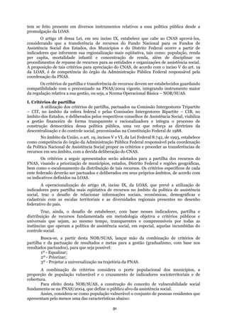 tem se feito presente em diversos instrumentos relativos a essa política pública desde a
promulgação da LOAS.
O artigo 18 dessa Lei, em seu inciso IX, estabelece que cabe ao CNAS aprová-los,
conside
l ocorre a partir de
indicad
da LOA
I. Crit
estores Tripartite
– CIT, no
os e deliberados em seus próprios âmbitos, de acordo com
os indicativos definidos na LOAS.
tilha e
distribu
Para efeito desta NOB/SUAS, a construção do conceito de vulnerabilidade social
sistência social.
apresentam pelo menos uma das características abaixo:
rando que a transferência de recursos do Fundo Nacional para os Fundos de
Assistência Social dos Estados, dos Municípios e do Distrito Federa
ores que informem sua regionalização mais eqüitativa, tais como: população, renda
per capita, mortalidade infantil e concentração de renda, além de disciplinar os
procedimentos de repasse de recursos para as entidades e organizações de assistência social.
A proposição de tais critérios para apreciação do CNAS, de acordo com o inciso V do art. 19
S, é de competência do órgão da Administração Pública Federal responsável pela
coordenação da PNAS.
Os critérios de partilha e transferência de recursos devem ser estabelecidos guardando
compatibilidade com o preconizado na PNAS/2004 vigente, integrando instrumento maior
da regulação relativa a sua gestão, ou seja, a Norma Operacional Básica – NOB/SUAS.
érios de partilha
A utilização dos critérios de partilha, pactuados na Comissão Interg
âmbito da esfera federal e pelas Comissões Intergestores Bipartite – CIB, no
âmbito dos Estados, e deliberados pelos respectivos conselhos de Assistência Social, viabiliza
a gestão financeira de forma transparente e racionalizadora e integra o processo de
construção democrática dessa política pública, uma vez que reforça as diretrizes da
descentralização e do controle social, preconizadas na Constituição Federal de 1988.
No âmbito da União, o art. 19, incisos V e VI, da Lei Federal 8.742, de 1993, estabelece
como competência do órgão da Administração Pública Federal responsável pela coordenação
da Política Nacional de Assistência Social propor os critérios e proceder as transferências de
recursos em seu âmbito, com a devida deliberação do CNAS.
Os critérios a seguir apresentados serão adotados para a partilha dos recursos do
FNAS, visando a priorização de municípios, estados, Distrito Federal e regiões geográficas,
bem como o escalonamento da distribuição de tais recursos. Os critérios específicos de cada
ente federado deverão ser pactuad
A operacionalização do artigo 18, inciso IX, da LOAS, que prevê a utilização de
indicadores para partilha mais eqüitativa de recursos no âmbito da política de assistência
social, traz o desafio de relacionar informações sociais, econômicas, demográficas e
cadastrais com as escalas territoriais e as diversidades regionais presentes no desenho
federativo do país.
Traz, ainda, o desafio de estabelecer, com base nesses indicadores, par
ição de recursos fundamentada em metodologia objetiva e critérios públicos e
universais que sejam, ao mesmo tempo, transparentes e compreensíveis por todas as
instâncias que operam a política de assistência social, em especial, aquelas incumbidas do
controle social.
Busca-se, a partir desta NOB/SUAS, lançar mão da combinação de critérios de
partilha e da pactuação de resultados e metas para a gestão (gradualismo, com base nos
resultados pactuados), para que seja possível:
1º - Equalizar;
2º - Priorizar;
3º - Projetar a universalização na trajetória da PNAS.
A combinação de critérios considera o porte populacional dos municípios, a
proporção de população vulnerável e o cruzamento de indicadores socioterritoriais e de
cobertura.
fundamenta-se na PNAS/2004, que define o público alvo da as
Assim, considera-se como população vulnerável o conjunto de pessoas residentes que
51
 