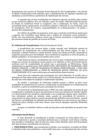 financia erviços de Proteção ecial de Alta C idad
de Média Complexidade serão definidos após o estabeleciment açã
estabeleça as características e parâmetros de implantação dos se
dos serv ia reg tados pelos estados
o , pelas Secretarias
d ia S b União, da
necessidade destes equipamentos no território estadual, a definição de sua localização, área
de abrangência, fluxo de usuários, responsabilidades no co-financiamento e na gestão e
gerência dos equipamentos.
l básica quanto para
a ocial, p do o
C ente, r outros que se fizerem n complementação
dos processos anuais de partilha de recursos do FNAS.
II. Critérios de Transferência: Pisos de Proteção do SUAS.
rão manter sua adesão ao SUAS, cumprindo as
ênc
demais
idade, de acordo com o preconizado na PNAS/2004. Ficam
estabel
OMPLEXIDADE, o PISO FIXO
DA MÉDI COMPLEXIDADE, os PISOS DE PROTEÇÃO SOCIAL ESPECIAL DE ALTA
COMPLEX critério para as transferências desses recursos.
Ess
definições
de cada en
Os estados e municípios da Federação também passam a adotar os pisos como
modalidad rsos, considerando sua participação no co-financiamento
da política
Os
considerand
o co-financiam
Esse t de incentivar o
cumprimento de metas relativa dos como prioritários, quando
não houver a pos aplicação das fo po a no que tange à
adoção dos es erada
p
údos relativos a cada u rão abordados de maneira mais
e
a l Básica
valor destinado ao atendimento à família corresponde aos Pisos Básico Fixo e o
variável representa o quanto o município destinará para a proteção social básica à família,
seus m de proteção
dois tip
dimento à família e seus membros, no âmbito do CRAS,
é calcu
mento dos s Social Esp omplex e e dos demais
o específica queo de regul
rviços.
A expansão
u por consórcios públicos
e Estado de Assistênc
iços considerados de referênc
deve ser definida a partir de estud
ocial ou congênere, com a cola
ional, pres
o, elaborado
oração da acerca
Os critérios de partilh
especial, são concebidos
NAS, caso seja pertin
a ora propostos, tanto para a prote
como básicos para a política de a
delibera
ção socia
ssistência s
ecessários à
oden
A transferência dos recursos fundo a fundo somente será viabilizada quando da
manutenção do cumprimento das condicionalidades que lhes deram origem, ou seja, o
unicípio, o Distrito Federal e o estado devem
exig ias pactuadas para tal finalidade. Essa transferência respeitará os níveis de gestão, as
condições e os mecanismos já tratados nesta norma.
Como forma de operar a transferência dos recursos para co-financiamento federal em
relação aos serviços de assistência social, passam a ser adotados os Pisos de Proteção Social,
conforme nível de complex
ecidos os seguintes pisos: PISO BÁSICO FIXO, PISO BÁSICO DE TRANSIÇÃO e PISO
BÁSICO VARIÁVEL, o PISO DE TRANSIÇÃO DE MÉDIA C
A
IDADE I E II, como
es pisos são compostos pela participação dos entes federados, de acordo com as
do item desta norma relativo ao co-financiamento. Os percentuais de participação
te serão objeto de regulação complementar específica.
e de transferência de recu
, a partir do estabelecido para a prestação dos serviços.
recursos do co-financiamento para o PETI não serão repassados em forma de piso
o a amplitude do pacto internacional em torno das situações de trabalho infantil,
ento das iniciativas relacionadas à sua erradicação seguirá regras específicas.
to poderá ser adotado, ainda, quando da necessidaderatamen
s a pactos nacionalmente defini
rmas definidassibilidade de r esta norm
pisos referidos neste item. Ness
elo CNAS.
casos haverá regulação específica delib
A seguir os conte m dos pisos se
specífica.
)Proteção Socia
O
embros e indivíduos. Além do piso fixo, serão, ainda, adotados neste nível
os de pisos, especificando sua natureza.
PISO BÁSICO FIXO: para aten
lado tendo como parâmetro o custo médio base para o co-financiamento dos serviços
58
 