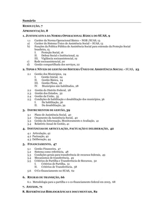 Sumário
RESOLUÇÃO, 7
APRESENTAÇÃO, 8
1. JUSTIFICATIVA DA NORMA OPERACIONAL BÁSICA DO SUAS, 9
1.1 Caráter da Norma Operacional Básica – NOB /SUAS, 13
a) Caráter do Sistema Único de Assistência Social – SUAS, 13
b) Funções da Política Pública de Assistência Social para extensão da Proteção Social
brasileira, 15
I. Proteção Social, 16
II. Defesa Social e Institucional, 19
III. Vigilância socioassistencial, 19
c) Rede socioassistencial, 20
d) Gestão compartilhada dos serviços, 22
2. TIPOS E NÍVEIS DE GESTÃO DO SISTEMA ÚNICO DE ASSISTÊNCIA SOCIAL - SUAS, 23
2.1 Gestão dos Municípios, 24
I. Gestão Inicial, 24
II. Gestão Básica, 24
III. Gestão Plena, 26
IV. Municípios não habilitados, 28
2.2 Gestão do Distrito Federal, 28
2.3 Gestão dos Estados, 32
2.4 Gestão da União, 35
2.5 Condições de habilitação e desabilitação dos municípios, 36
I. Da habilitação, 36
II. Da desabilitação, 39
3. INSTRUMENTOS DE GESTÃO, 39
3.1 Plano de Assistência Social, 40
3.2 Orçamento da Assistência Social, 40
3.3 Gestão da Informação, Monitoramento e Avaliação, 41
3.4 Relatório Anual de Gestão, 41
4. INSTÂNCIAS DE ARTICULAÇÃO, PACTUAÇÃO E DELIBERAÇÃO, 42
4.1 Articulação, 42
4.2 Pactuação, 42
4.3 Deliberação, 44
5. FINANCIAMENTO, 47
5.1 Gestão Financeira, 47
5.2 Sistema como referência, 48
5.3 Condições gerais para transferência de recursos federais, 49
5.4 Mecanismos de transferência, 49
5.5 Critérios de Partilha e Transferência de Recursos, 50
I. Critérios de Partilha, 51
II. Critérios de Transferência, 58
5.6 O Co-financiamento no SUAS, 62
6. REGRAS DE TRANSIÇÃO, 66
6.1. Metodologia para a partilha e o co-financiamento federal em 2005, 68
7. ANEXOS, 71
8. REFERÊNCIAS BIBLIOGRÁFICAS E DOCUMENTAIS, 82
 