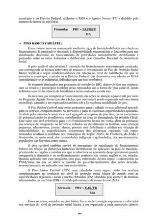 município e no Distrito Federal, exclusive o PAIF e o Agente Jovem (FP) e dividido pelo
número de meses do ano (MA).
Fórmula: PBT = FAPB/FP
MA
PISO BÁSICO VARIÁVEL:
É um recurso novo ou remanejado mediante regra de transição definida em relação ao
financiamento já praticado e vinculado à disponibilidade orçamentária e financeira para sua
iabilização, destinado ao financiamento d acionalmente identificadas e
pactuadas entre os entes federados e deliberadas pelo Conselho Nacional de Assistência
Social.
cado,
ue corresponde às formas anteriores de repasse, é denominado de Piso de Proteção Social
a
specífica), passarão a ser repassados também sob a forma dessa modalidade de piso.
parâmetro para o cálculo o custo adicional apurado
para os serv
s especificidades decorrentes das diferenças regionais, tais como:
deman
nciamento
federal
os serviços
comple
(MA).
v e prioridades n
O piso variável não relativo à transição do financiamento anteriormente prati
q
Básico Variável e segue condicionalidades em relação ao nível de habilitação em que se
encontre o município, o estado ou o Distrito Federal, que demonstre sua adesão ao SUAS
(considerando-se as exigências definidas para que isso se efetive).
Os recursos destinados aos processos de revisão do BPC, desenvolvidos em conjunto
com os estados e municípios também serão repassados sob a forma de piso variável, sendo
definidos a partir do número de benefícios a serem revisados a cada ano.
Os recursos que compõem o financiamento das ações de atenção à juventude por meio
do Programa Agente Jovem (exceto a bolsa, que continuará sendo repassada sob essa form
e
O Piso Básico Variável tem como
iços complementares no território e para as eventuais especificidades apuradas,
dividido pelo número de usuários e será agregado ao repasse do piso fixo, como mecanismo
de potencialização do atendimento sociofamiliar na área de abrangência do referido CRAS.
Esse valor que será referência para o co-financiamento levará em conta, além da prestação
dos serviços de retaguarda no território voltados ao atendimento às famílias, suas crianças
pequenas, adolescentes, jovens, idosos, pessoas com deficiência e adultos em situação de
vulnerabilidade, a
das relativas à realidade dos municípios da Região Norte, de Fronteira, do Árido e
Semi-árido, do meio rural, das comunidades indígenas e quilombolas, dos assentamentos,
populações das florestas, entre outras.
O piso variável também servirá de mecanismo de equalização do fina
em relação às distorções históricas identificadas na aplicação do piso de transição,
priorizando as regiões e estados em que a cobertura se apresenta desproporcional quando
comparada à demanda e ao co-financiamento praticado em outras regiões e, ou, estados.
Quando aplicado com esse propósito, esse piso, entretanto, deverá seguir o estabelecido na
PNAS/2004 no que se refere à questão do geo-referenciamento das ações devendo,
necessariamente, ser aplicado com base no território.
O Piso Básico Variável (PBV) será calculado como segue: custo d
mentares no território no nível de proteção social básica de acordo com as
especificidades regionais e locais e pactos efetuados (CAS) dividido pelo número de famílias
referenciadas no território (FR) e dividido pelo número de meses do ano
Esses recursos, somados ao piso básico fixo e ao de transição expressam o valor total
nos serviços do nível de proteção social básica a ser repassado a cada município (dentro
Fórmula: PBV = CAS/FR
MA
60
 