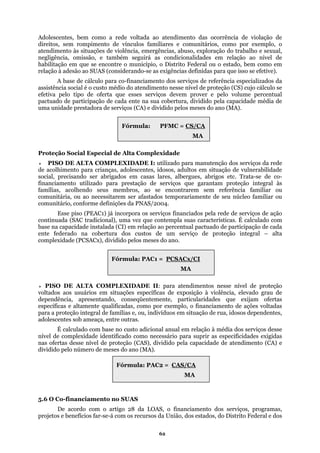 Adolescentes, bem como a rede voltada ao atendimento das ocorrência de violação de
direitos, sem rompimento de vínculos familiares e comunitários, como por exemplo, o
tendimento às situações de violência, emergências, abuso, exploração do trabalho e sexual,
egligência, omissão, e também seguirá as condicionalidades em relação ao nível de
o município, o Distrito Federal ou o estado, bem como em
relação
ujo cálculo se
efetiva pelo tipo de oferta que esses serviços devem prover e pelo volume percentual
pactuado de participação de cada ente na sua cobertura, dividido pela capacidade média de
meses do ano (MA).
se encontrarem sem referência familiar ou
comunitária, ou ao
percentual pactuado de participação de cada
ente fed
endentes,
nto (CA) e
5.6 O C
a
n
habilitação em que se encontre
à adesão ao SUAS (considerando-se as exigências definidas para que isso se efetive).
A base de cálculo para co-financiamento dos serviços de referência especializados da
assistência social é o custo médio do atendimento nesse nível de proteção (CS) c
uma unidade prestadora de serviços (CA) e dividido pelos
Fórmula: PFMC = CS/CA
Proteção Social Especial de Alta Complexidade
PISO DE ALTA COMPLEXIDADE I: utilizado para manutenção dos serviços da rede
de acolhimento para crianças, adolescentes, idosos, adultos em situação de vulnerabilidade
social, precisando ser abrigados em casas lares, albergues, abrigos etc. Trata-se de co-
financiamento utilizado para prestação de serviços que garantam proteção integral às
famílias, acolhendo seus membros, ao
necessitarem ser afastados temporariamente de seu núcleo familiar ou
comunitário, conforme definições da PNAS/2004.
Esse piso (PEAC1) já incorpora os serviços financiados pela rede de serviços de ação
continuada (SAC tradicional), uma vez que contempla suas características. É calculado com
base na capacidade instalada (CI) em relação ao
erado na cobertura dos custos de um serviço de proteção integral – alta
complexidade (PCSACx), dividido pelos meses do ano.
PISO DE ALTA COMPLEXIDADE II: para atendimentos nesse nível de proteção
voltados aos usuários em situações específicas de exposição à violência, elevado grau de
dependência, apresentando, conseqüentemente, particularidades que exijam ofertas
específicas e altamente qualificadas, como por exemplo, o financiamento de ações voltadas
para a proteção integral de famílias e, ou, indivíduos em situação de rua, idosos dep
adolescentes sob ameaça, entre outras.
É calculado com base no custo adicional anual em relação à média dos serviços desse
nível de complexidade identificado como necessário para suprir as especificidades exigidas
nas ofertas desse nível de proteção (CAS), dividido pela capacidade de atendime
dividido pelo número de meses do ano (MA).
MA
Fórmula: PAC1 = PCSACx/CI
MA
Fórmula: PAC2 = CAS/CA
MA
o-financiamento no SUAS
De acordo com o artigo 28 da LOAS, o financiamento dos serviços, programas,
projetos e benefícios far-se-á com os recursos da União, dos estados, do Distrito Federal e dos
62
 