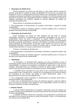 • Municípios de Médio Porte
Nesses municípios, que devem ter rede básica, ou seja, devem oferecer serviços de
proteção social básica e especial de média complexidade (de acordo com a ocorrência das
situações de risco), o co-financiamento deverá se efetivar com a participação da União e do
município na proteção social básica e do município, do estado e da União na proteção social
especial. Os serviços de alta complexidade podem ser ofertados como referência regional ou
mediante participação em consórcio, segundo as mesmas definições em relação aos
anciamento da proteção social básica e especial de média
regional e consórcios públicos para os serviços de
nicípios de Grande Porte
os serviços
conside
nível de
comple
agonismo no financiamento da proteção social básica e especial de média e alta
comple
eu entorno, que podem ter portes diferenciados. Assim, o co-
deve:
Ter
rviços de proteção social especial de alta complexidade, levando em conta as
deman
ritórios considerados
de mai
e seu protagonismo na referência aos
ssim, o co-financiamento
municípios de pequeno porte.
Dessa maneira, os municípios de médio porte:
Têm protagonismo no fin
complexidade;
Co-financiam serviços de referência
proteção social especial de alta complexidade.
• Mu
Esses municípios, que devem ter rede complexa, em que todos
rados necessários ao atendimento da população, independente de seu nível de
complexidade, devem ser postos à disposição no próprio âmbito municipal. O co-
financiamento se dará mediante aporte de recursos próprios dessa esfera, com a participação
da União na proteção social básica e especial, e dos Estados na proteção social especial. A
União participará do financiamento da proteção social especial nos casos em que seja
identificada prioridade a partir dos critérios de partilha para os serviços desse
xidade, operando-se o repasse via pisos fixos e, ou, variáveis.
Portanto, os municípios de grande porte:
Têm prot
xidade;
Co-financiam serviços de referência regional e consórcios públicos para os serviços de
proteção social especial de alta complexidade.
• Metrópoles
As metrópoles e os municípios-pólo regionais, por serem municípios em que se
concentram grande número de pessoas em alta densidade demográfica nas áreas de maior
vulnerabilidade, e contarem com municípios conurbados de menor porte, a rede deve ser
complexa, oferecendo acesso aos usuários aos serviços de média e alta complexidade de
maneira mais próxima dos territórios considerados de maior vulnerabilidade.
A realidade desses municípios traz, para além do que se identifica em relação aos
caracterizados como de grande porte, a questão de seu protagonismo na referência regional
aos municípios de s
financiamento dos serviços em tais realidades
o protagonismo desses municípios no financiamento da proteção social básica e
especial de média e alta complexidade;
Contar com o co-financiamento de serviços de referência regional e consórcios públicos
para os se
das específicas de regiões metropolitanas.
• Distrito Federal
A rede do Distrito Federal deve ser complexa, oferecendo acesso dos usuários aos
serviços de média e alta complexidade de maneira mais próxima dos ter
or vulnerabilidade.
A realidade do Distrito Federal traz a questão d
municípios de seu entorno, que podem ter portes diferenciados. A
dos serviços em tal realidade deve:
64
 
