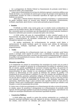 ter o protagonismo do Distrito Federal no financiamento da proteção social básica e
especial d
cnico e outras ações pactuadas progressivamente.
do na LOAS, como norma geral, que os estados (como coordenadores da
disponham de recursos materiais, humanos e
suficientes para assumir a execução das ações e dos serviços.
A LOAS atribui alto grau de responsabilidade à esfera estadual quanto ao co-
financi
• Un
ção social especial de acordo com o estabelecido nos itens relativos aos
disso, provê o pagamento do BPC a idosos e
deficiência.
l, levando ao
desenvolvi
ntre outras, em que o custo dos serviços
s variáveis mais específicos dentro de cada nível de
anciamento de todos os níveis de proteção,
em o protagonismo no co-financiamento da proteção social
ipar também na provisão da proteção social básica, especialmente em
relação
própria esfera estadual. Entretanto, as
e média e alta complexidade
contar com co-financiamento de serviços de referência regional e consórcios públicos com
Estado de Goiás e, ou, municípios do entorno para serviços de proteção social especial de alta
complexidade, levando em conta as demandas específicas da região que inclui o Distrito
Federal e seu entorno.
Além disso, o Distrito Federal financiará a proteção social básica e o aprimoramento
da gestão mediante aporte de recursos para sistema de informação, monitoramento,
avaliação, capacitação, apoio té
• Estados
É defini
política em seu âmbito) devem, além de estimular e, ou, prestar serviços de caráter regional,
dar o necessário apoio aos municípios que não
financeiros
amento das ações desenvolvidas em âmbito local, devendo assumir diretamente
apenas o desenvolvimento de atividades consideradas de maior complexidade ou de
abrangência regional e, ou, estadual.
Os estados participarão do co-financiamento da proteção social básica e
aprimoramento da gestão mediante aporte de recursos para sistema de informação,
monitoramento, avaliação, capacitação, apoio técnico e outras ações pactuadas
progressivamente.
ião
A União participa do co-financiamento tanto em relação à proteção social básica
quanto à prote
municípios, conforme seus portes, com base nos mecanismos de financiamento, nos critérios
de partilha e de transferência de recursos. Além
pessoas com
Situações específicas
a) O estabelecido em relação às características dos municípios de acordo com seu porte é
regra geral a ser seguida no processo de co-financiamento da política de assistência social.
Há, no entanto, grande possibilidade de ocorrerem situações específicas, não passíveis de
tratamento generalizado. Tais situações deverão ser consideradas como ta
mento de ações voltadas ao seu atendimento também de maneira específica,
inclusive na diferenciação de trato quando da definição dos critérios de partilha e de
transferência de recursos federais e estaduais. É o caso, por exemplo, das realidades de seca,
fronteira, ribeirinha, portuária, quilombola, indígena, de floresta, bem como das realidades
em que são altos os índices de mortalidade juvenil e
será calculado a partir da complexidade da situação e das demandas específicas que
apresentam, objetivando chegar a piso
proteção. Nesses casos é fundamental o diagnóstico municipal e regional que subsidie a real
situação e o custo de manutenção dos serviços.
b) Assim como a União tem participação no co-fin
os estados, apesar de assumir
especial, deverão partic
aos municípios identificados com baixíssima capacidade de gestão.
• Consórcios Públicos
A LOAS define que, quando os custos dos serviços assistenciais ou a ausência de
demanda municipal justifiquem uma rede regional de serviços, desconcentrada, no âmbito
dos estados, esses deverão ser ofertados pela
65
 
