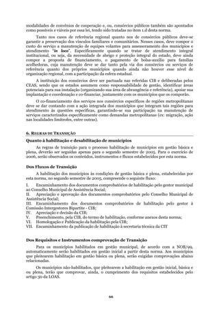 modalidades de convênios de cooperação e, ou, consórcios públicos também são apontados
como possíveis e viáveis por essa lei, tendo sido tratadas no item 1.d desta norma.
serviços de
quanto dos próprios municípios quando ainda não houver esse nível de
egional, com a participação da esfera estadual.
A
que os comporão.
O
te como demandas metropolitanas (ex: migração, ação
nas loc
NSIÇÃO
Tanto nos casos de referência regional quanto nos de consórcios públicos deve-se
garantir a preservação dos vínculos familiares e comunitários. Nesses casos, deve compor o
custo do serviço a manutenção de equipes volantes para assessoramento dos municípios e
atendimento “in loco”. Especificamente quando se tratar de atendimento integral
institucional, ou seja, da necessidade de abrigo e proteção integral do estado, deve ainda
compor a proposta de financiamento, o pagamento de bolsa-auxílio para famílias
acolhedoras, cuja manutenção deve se dar tanto pela via dos consórcios ou
referência
organização r
instituição dos consórcios deve ser pactuada nas referidas CIB e deliberadas pelos
CEAS, sendo que os estados assumem como responsabilidade de gestão, identificar áreas
potenciais para sua instalação (organizando sua área de abrangência e referência), apoiar sua
implantação e coordenação e co-financiar, juntamente com os municípios
co-financiamento dos serviços nos consórcios específicos de regiões metropolitanas
deve se dar contando com a ação integrada dos municípios que integram tais regiões para
atendimento às questões específicas, garantindo-se sua participação na manutenção de
serviços caracterizados especificamen
alidades limítrofes, entre outras).
6. REGRAS DE TRA
Quanto à habilitação e desabilitação de municípios
A
o
A habilitação dos municípios às condições de gestão básica e plena, estabelecidas por
mestre de 2005, compreende o seguinte fluxo:
ção de Transição
que pleitearem a habilitação em gestão inicial, básica e
ovar, ainda, o cumprimento dos requisitos estabelecidos pelo
artigo
s regras de transição para o processo habilitação de municípios em gestão básica e
plena, deverão ser seguidas apenas para o segundo semestre de 2005. Para o exercício de
2006, serão observados os conteúdos, instrumentos e fluxos estabelecidos por esta norma.
Dos Fluxos de Transiçã
esta norma, no segundo se
I. Encaminhamento dos documentos comprobatórios de habilitação pelo gestor municipal
ao Conselho Municipal de Assistência Social;
II. Apreciação e aprovação dos documentos comprobatórios pelo Conselho Municipal de
Assistência Social;
III. Encaminhamento dos documentos comprobatórios de habilitação pelo gestor à
Comissão Intergestores Bipartite - CIB;
IV. Apreciação e decisão da CIB;
V. Preenchimento, pela CIB, do termo de habilitação, conforme anexos desta norma;
VI. Homologação e Publicação da habilitação pela CIB;
VII. Encaminhamento da publicação de habilitação à secretaria técnica da CIT
Dos Requisitos e Instrumentos comprova
Para os municípios habilitados em gestão municipal, de acordo com a NOB/99,
automaticamente serão habilitados em gestão inicial a partir desta norma. Aos municípios
que pleitearem habilitação em gestão básica ou plena, serão exigidas comprovações abaixo
relacionadas.
Os municípios não-habilitados,
ou plena, terão que compr
30 da LOAS.
66
 