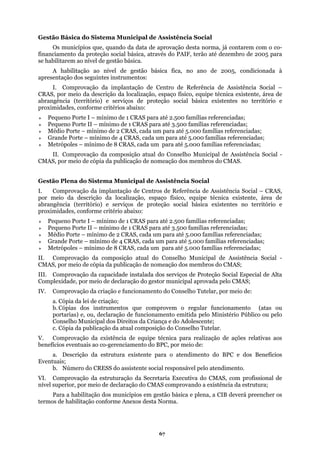 Gestão Básica do Sistema Municipal de Assistência Social
Os municípios que, quando da data de aprovação desta norma, já contarem com o co-
finan
P
M
Gestão Plena do Sistema Municipal de Assistência Social
Comprovação da implantação de Centros de Referência de Assistência Social – CRAS,
localização, espaço físico, equipe técnica existente, área de
ásica existentes no território e
proximidades,
Médio Porte – mínimo de 2 CRAS, cada um para até 5.000 famílias referenciadas;
e 4 CRAS, cada um para até 5.000 famílias referenciadas;
RAS, cada um para até 5.000 famílias referenciadas;
AS;
da criação e funcionamento do Conselho Tutelar, por meio de:
comprovem o regular funcionamento (atas ou
pelo
. Comprovação da existência de equipe técnica para realização de ações relativas aos
eventuais ao co-gerenciamento do BPC, por meio de:
BPC e dos Benefícios
Even
declaração do CMAS comprovando a existência da estrutura;
ciamento da proteção social básica, através do PAIF, terão até dezembro de 2005 para
se habilitarem ao nível de gestão básica.
A habilitação ao nível de gestão básica fica, no ano de 2005, condicionada à
apresentação dos seguintes instrumentos:
I. Comprovação da implantação de Centro de Referência de Assistência Social –
CRAS, por meio da descrição da localização, espaço físico, equipe técnica existente, área de
abrangência (território) e serviços de proteção social básica existentes no território e
proximidades, conforme critérios abaixo:
equeno Porte I – mínimo de 1 CRAS para até 2.500 famílias referenciadas;
Pequeno Porte II – mínimo de 1 CRAS para até 3.500 famílias referenciadas;
Médio Porte – mínimo de 2 CRAS, cada um para até 5.000 famílias referenciadas;
Grande Porte – mínimo de 4 CRAS, cada um para até 5.000 famílias referenciadas;
etrópoles – mínimo de 8 CRAS, cada um para até 5.000 famílias referenciadas;
II. Comprovação da composição atual do Conselho Municipal de Assistência Social -
CMAS, por meio de cópia da publicação de nomeação dos membros do CMAS.
I.
por meio da descrição da
abrangência (território) e serviços de proteção social b
conforme critério abaixo:
Pequeno Porte I – mínimo de 1 CRAS para até 2.500 famílias referenciadas;
Pequeno Porte II – mínimo de 1 CRAS para até 3.500 famílias referenciadas;
Grande Porte – mínimo d
Metrópoles – mínimo de 8 C
II. Comprovação da composição atual do Conselho Municipal de Assistência Social -
CMAS, por meio de cópia da publicação de nomeação dos membros do CM
III. Comprovação da capacidade instalada dos serviços de Proteção Social Especial de Alta
Complexidade, por meio de declaração do gestor municipal aprovada pelo CMAS;
IV. Comprovação
a. Cópia da lei de criação;
queb. Cópias dos instrumentos
portarias) e, ou, declaração de funcionamento emitida pelo Ministério Público ou
lescente;Conselho Municipal dos Direitos da Criança e do Ado
c. Cópia da publicação da atual composição do Conselho Tutelar.
V
benefícios
a. Descrição da estrutura existente para o atendimento do
tuais;
b. Número do CRESS do assistente social responsável pelo atendimento.
VI. Comprovação da estruturação da Secretaria Executiva do CMAS, com profissional de
nível superior, por meio de
Para a habilitação dos municípios em gestão básica e plena, a CIB deverá preencher os
termos de habilitação conforme Anexos desta Norma.
67
 