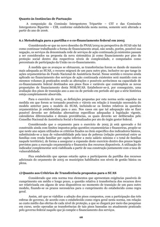 Quanto às Instâncias de Pactuação
A composição da Comissão Intergestores Tripartite – CIT e das Comissões
Intergestores Bipartite – CIB, conforme estabelecida nesta norma, somente será alterada a
partir do ano de 2006.
-financiamento federal em 2005
sistemática já como financiamento por piso de
tados como
neira
ge às
õ ainda
aplic
apacidade de
co-financiamento federal destinados aos pisos fixos e variáveis que contemplem as novas
proposições de financiamento desta NOB/SUAS. Estabelecer-se-á, por conseguinte, uma
o até que a série histórica
eja
AS, incluindo-se os limites relativos às questões
orç não se fizer
s ão vigente,
le s pelo
n
e foi
ual entre as
azos legais
lização do
a taxa de
vulne
adici
plena
o SUAS
o em médio e longo prazo, a questão relativa à transferência dos recursos deve
ser re i para outro
que se chegará por meio das pesquisas
m curso, serão operadas as transferências de tais pisos baseadas no atualmente praticado
pelo governo federal naquilo que já compõe o financiamento dos serviços.
6.1 Metodologia para a partilha e o co
Considerando-se que no novo desenho da PNAS/2004 na perspectiva do SUAS não há
como continuar trabalhando a forma de financiamento atual, não sendo, porém, possível sua
negação, os serviços da denominada rede de serviços de ação continuada já existentes passam
a ser considerados na proposta da nova
proteção social dentro dos respectivos níveis de complexidade, e compu
percentuais de participação da União no co-financiamento.
À medida que os avanços se efetuarem, as transferências forem se dando de ma
ma anis adequada ao SUAS, o recurso migrará de um para outro piso, inclusive no que t
aç es orçamentárias do Fundo Nacional de Assistência Social. Nesse sentido o recurso
ado no financiamento dos serviços de ação continuada existentes será mantido com os
mesmos volumes já praticados sendo as alterações e possíveis acréscimos na c
avaliação dos pisos de transição ano a ano ou de período em períod
est completamente absorvida.
Para o exercício de 2005, as definições propostas por esta norma serão seguidas na
medida em que forem se tornando possíveis e viáveis em relação à transição necessária do
modelo anterior para o modelo do SU
amentárias já estabelecidas para o ano. Nos casos em que tal adequação
po sível deverão ser definidas alternativas específicas adequadas à legislaç
ca ndários diferenciados e demais providências, os quais deverão ser deliberado
Co selho Nacional de Assistência Social e formalizados por ato do órgão gestor federal.
Considerando que o orçamento para o exercício de 2005 já está aprovado
construído ainda com limites impostos pelas questões orçamentárias e financeiras, propõe-se
que neste ano sejam utilizados os critérios fixados no item específico dos indicadores básicos,
substituindo-se a taxa de vulnerabilidade pela taxa de pobreza (relação percent
famílias com renda familiar per capita inferior a meio salário mínimo e o total de famílias
naquele território), de forma a assegurar a expansão deste exercício dentro dos pr
previstos para a execução orçamentária e financeira dos recursos disponíveis. A uti
indicador complementar será viabilizada a partir de sua construção juntamente com
rabilidade.
Fica estabelecido que apenas estarão aptos a participarem da partilha dos recursos
onais do orçamento de 2005 os municípios habilitados nos níveis de gestão básica ou
.
1) Quanto aos Critérios de Transferência propostos para
Considerado que esta norma traz elementos que apresentam exigências passíveis de
cumpriment
lat vizada em alguns de seus dispositivos no momento de transição de um
modelo, fixando-se os prazos necessários para o cumprimento do estabelecido como regra
geral.
Assim, até que se viabilize a adoção dos pisos compostos, com a participação das três
esferas de governo, de acordo com o estabelecido como regra geral nesta norma, em relação
ao custo médio das ofertas de cada nível de proteção, a
e
68
 
