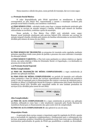 Dessa maneira o cálculo dos pisos, nesse período de transição, dar-se-á como segue:
O valor disponibilizado pelo FNAS equivalente ao atendimento à família
orresponderá ao piso básico fixo, representando o quanto o município receberá pela
a) PIS
referenciadas no território (FR) e
dividid
ponto de partida o processo em curso referente à transição
da educação infantil.
a) PIS
Alta C mplexidade:
ite sua aplicação
imedia
sições Finais
1.1 Proteção Social Básica:
c
proteção social básica à família, seus membros e indivíduos.
O BÁSICO FIXO - calculado tendo como base o repasse atualmente praticado pelo
FNAS para os serviços de atenção integral à família, dividido pelo número de famílias
referenciadas no território, conforme o porte do município.
Nesse período, o Piso Básico Fixo (PBF) será calculado como segue:
Repasse anual praticado atualmente pelo governo federal (CS), referente aos serviços de
atenção integral à família, dividido pelo número de famílias
o pelo número de meses do ano (MA).
b) PISO BÁSICO DE TRANSIÇÃO: as propostas de transição serão reguladas mediante
portarias específicas tendo como
Fórmula: PBF = CS/FR
MA
c) PISO BÁSICO VARIÁVEL: o Piso terá como parâmetro os valores relativos ao Agente
Jovem, nas ações relativas à Bolsa do Orientador Social e à Capacitação, e os destinados ao
processo de revisão do BPC.
1.2) Proteção Social Especial
Média Complexidade:
O DE TRANSIÇÃO DE MÉDIA COMPLEXIDADE: a regra estabelecida já
permite sua aplicação imediata.
b) PISO FIXO DE MÉDIA COMPLEXIDADE: no período de transição será utilizado
como parâmetro e base de cálculo dos serviços especializados de referência da assistência
social, o valor já repassado para co-financiamento dos centros e serviços de referência para o
Combate ao Abuso e à Exploração Sexual de Crianças e Adolescentes pelo Fundo Nacional de
Assistência Social (CS), dividido pela capacidade média de uma unidade prestadora de
serviços (CA) e dividido pelos meses do ano (MA).
Fórmula: PFMC = CS/CA
MA
o
a) PISO DE ALTA COMPLEXIDADE I: a regra estabelecida já perm
ta, utilizando-se como base o valor atualmente repassado pelo Fundo Nacional de
Assistência Social para co-financiamento das ações neste nível de complexidade.
b) PISO DE ALTA COMPLEXIDADE II: não aplicável no ano de 2005.
Dispo
A aprovação desta norma cumpre o importante papel de regulação do SUAS e aponta
para a necessidade de regulações complementares e fundamentais para o ordenamento dos
serviços, programas, projetos e benefícios da assistência social, bem como para a definição de
instrumentos padronizados de gestão da PNAS que possibilitem a unidade na diversidade.
69
 
