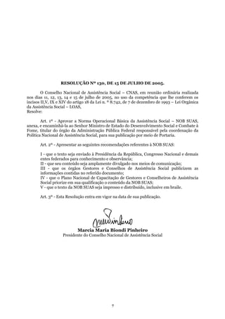 RESOLUÇÃO Nº 130, DE 15 DE JULHO DE 2005.
O Conselho Nacional de Assistência Social – CNAS, em reunião ordinária realizada
nos dias 11, 12, 13, 14 e 15 de julho de 2005, no uso da competência que lhe conferem os
incisos II,V, IX e XIV do artigo 18 da Lei n. º 8.742, de 7 de dezembro de 1993 – Lei Orgânica
da Assistência Social – LOAS,
Resolve:
Art. 1º - Aprovar a Norma Operacional Básica da Assistência Social – NOB SUAS,
anexa, e encaminhá-la ao Senhor Ministro de Estado do Desenvolvimento Social e Combate à
Fome, titular do órgão da Administração Pública Federal responsável pela coordenação da
Política Nacional de Assistência Social, para sua publicação por meio de Portaria.
Art. 2º - Apresentar as seguintes recomendações referentes à NOB SUAS:
I - que o texto seja enviado à Presidência da República, Congresso Nacional e demais
entes federados para conhecimento e observância;
II - que seu conteúdo seja amplamente divulgado nos meios de comunicação;
III - que os órgãos Gestores e Conselhos de Assistência Social publicizem as
informações contidas no referido documento;
IV - que o Plano Nacional de Capacitação de Gestores e Conselheiros de Assistência
Social priorize em sua qualificação o conteúdo da NOB SUAS;
V - que o texto da NOB SUAS seja impresso e distribuído, inclusive em braile.
Art. 3º - Esta Resolução entra em vigor na data de sua publicação.
Marcia Maria Biondi Pinheiro
Presidente do Conselho Nacional de Assistência Social
7
 