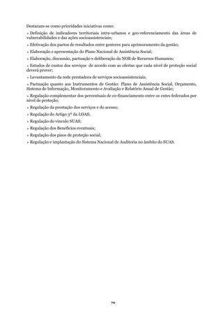 Destaca
Definição de indicadores territoriais intra-urbanos e geo-referenciamento das áreas de
ioassistenciais;
Efetiv
cursos Humanos;
Levan
co-financiamento entre os entes federados por
ível de proteção;
Regulação da prestação dos ser
Regulação do Artigo 3º da LOAS;
Regulação do vínculo SUAS;
de proteção social;
m-se como prioridades iniciativas como:
vulnerabilidades e das ações soc
ação dos pactos de resultados entre gestores para aprimoramento da gestão;
Elaboração e apresentação do Plano Nacional de Assistência Social;
Elaboração, discussão, pactuação e deliberação da NOB de Re
Estudos de custos dos serviços de acordo com as ofertas que cada nível de proteção social
deverá prover;
tamento da rede prestadora de serviços socioassistenciais;
Pactuação quanto aos Instrumentos de Gestão: Plano de Assistência Social, Orçamento,
Sistema de Informação, Monitoramento e Avaliação e Relatório Anual de Gestão;
Regulação complementar dos percentuais de
n
viços e do acesso;
Regulação dos Benefícios eventuais;
Regulação dos pisos
Regulação e implantação do Sistema Nacional de Auditoria no âmbito do SUAS.
70
 