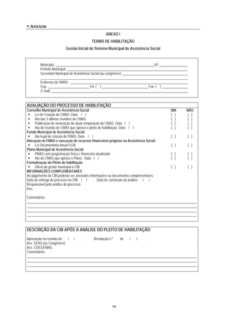 7 ANEXOS
ANEXO I
TERMO DE HABILITAÇÃO
Gestão Inicial do Sistema Municipal de Assistência Social
Município: _________________________________________________________UF: ________________
Prefeito Municipal: _____________________________________________________________________
Secretário Municipal de Assistência Social (ou congênere): _____________________________________
_____________________________________________________________________________________
Endereço da SMAS: ____________________________________________________________________
Cep: ________________________Tel: ( ) ___________________________Fax. ( ) _______________
E-mail: _______________________________________________________________________________
AVALIAÇÃO DO PROCESSO DE HABILITAÇÃO
Conselho Municipal de Assistência Social SIM NÃO
Lei de Criação do CMAS. Data / / ( ) ( )
( ) ( )Ata das 3 últimas reuniões do CMAS
Publicação de nomeação da atual composição do CMAS. Data / / ( ) ( )
e habilitação. Data / / ( ) ( )Ata da reunião do CMAS que aprova o pleito d
Fundo Municipal de Assistência Social
Ato legal de criação do FMAS. Data / / ( ) ( )
Alocação no FMAS e execução de recursos financeiros próprios na Assistência Social
Lei Orçamentária Anual /LOA ( ) ( )
Plano Municipal de Assistência Social
PMAS com programação física e financeira atualizada ( ) ( )
Ato do CMAS que aprova o Plano. Data / / ( ) ( )
Formalização do Pleito de habilitação
Ofício do gestor municipal à CIB ( ) ( )
INFORMAÇÕES COMPLEMENTARES
Ao julgamento da CIB poderão ser anexados informações ou documentos complementares.
Data de entrega do processo na CIN / / . Data de conclusão da análise / /
Responsável pela análise do processo:
Ass:
Comentários:
__________________________________________________________________________________________________
__________________________________________________________________________________________________
__________________________________________________________________________________________________
__________________________________________________________________________________________________
DESCRIÇÃO DA CIB APÓS A ANÁLISE DO PLEITO DE HABILITAÇÃO
Aprovação na reunião de: / / . Resolução n.º de / / .
Ass. SEAS (ou Congênere):
Ass. COEGEMAS:
Comentários:
__________________________________________________________________________________________________
__________________________________________________________________________________________________
__________________________________________________________________________________________________
71
 