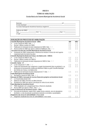 ANEXO II
TERMO TAÇÃO
Gestão Básica d ência Social
DE HABILI
o Sistema Municipal de Assist
Município: _________________________________________________________UF: ________________
Prefeito Municipal: _____________________________________________________________________
Secretário Municipal de Assistência Social (ou congênere): _____________________________________
_____________________________________________________________________________________
Endereço da SMAS: ____________________________________________________________________
Cep: ________________________Tel: ( ) ___________________________Fax. ( ) _______________
E-mail: _______________________________________________________________________________
AVALIAÇÃO DO PROCESSO DE HABILITAÇÃO
Conselho Municipal de Assistência Social - CMAS SIM NÃO
Lei de Criação do CMAS. Data / / ( ) ( )
Ata das 3 últimas reuniões do CMAS ( ) ( )
Publicação de nomeação da atual composição do CMAS. Data / / ( ) ( )
Ata da reunião do CMAS que aprova o pleito de habilitação. Data / / ( ) ( )
Secretaria Executiva do Conselho Municipal de Assistência Social
Declaração do CMAS comprovando a existência da estrutura e técnico de nível superior
responsável pela Secretaria Executiva
( ) ( )
Conselho Municipal do Direito da Criança e do Adolescente - CMDCA
Lei de Criação do CMDCA. Data / / ( ) ( )
Ata das 3 últimas reuniões do CMDCA ( ) ( )
Publicação de nomeação da atual composição do CMDCA. Data / / ( ) ( )
Conselho Tutelar - CT
Lei de Criação do CT. Data / / ( ) ( )
Cópias dos Instrumentos que comprovem o regular funcionamento (atas ou portarias) e, ou,
da pelo Ministério Público ou pelo Conselho Municipaldeclaração de funcionamento emiti
dos Direitos da Criança e do Adolescente
( ) ( )
Publicação de nomeação da atual composição do CT. Data / / ( ) ( )
Fundo Municipal de Assistência Social
Ato legal de criação do FMAS. Data / / ( ) ( )
Alocação no FMAS e execução de recursos financeiros próprios na Assistência Social
Lei Orçamentária Anula /LOA ( ) ( )
Balancete do FMAS referentes ao último trimestre ( ) ( )
Resolução do CMAS que aprova a prestação de contas do ano anterior ( ) ( )
Plano Municipal de Assistência Social
PMAS atualizado com a programação física e financeira atualizada ( ) ( )
Ato do CMAS que aprova o Plano. Data / / ( ) ( )
Centro de Referencia de Assistência Social – CRAS
Descrição da localização, espaço físico, equipe técnica existente, área de abrangência ( ) ( )
(território) e a rede de proteção social básica existentes no território e proximidades;
Diagnóstico das áreas de vulnerabilidade e risco social
Diagnóstico atualizado das áreas de vulnerabilidade e risco social ( ) ( )
72
 
